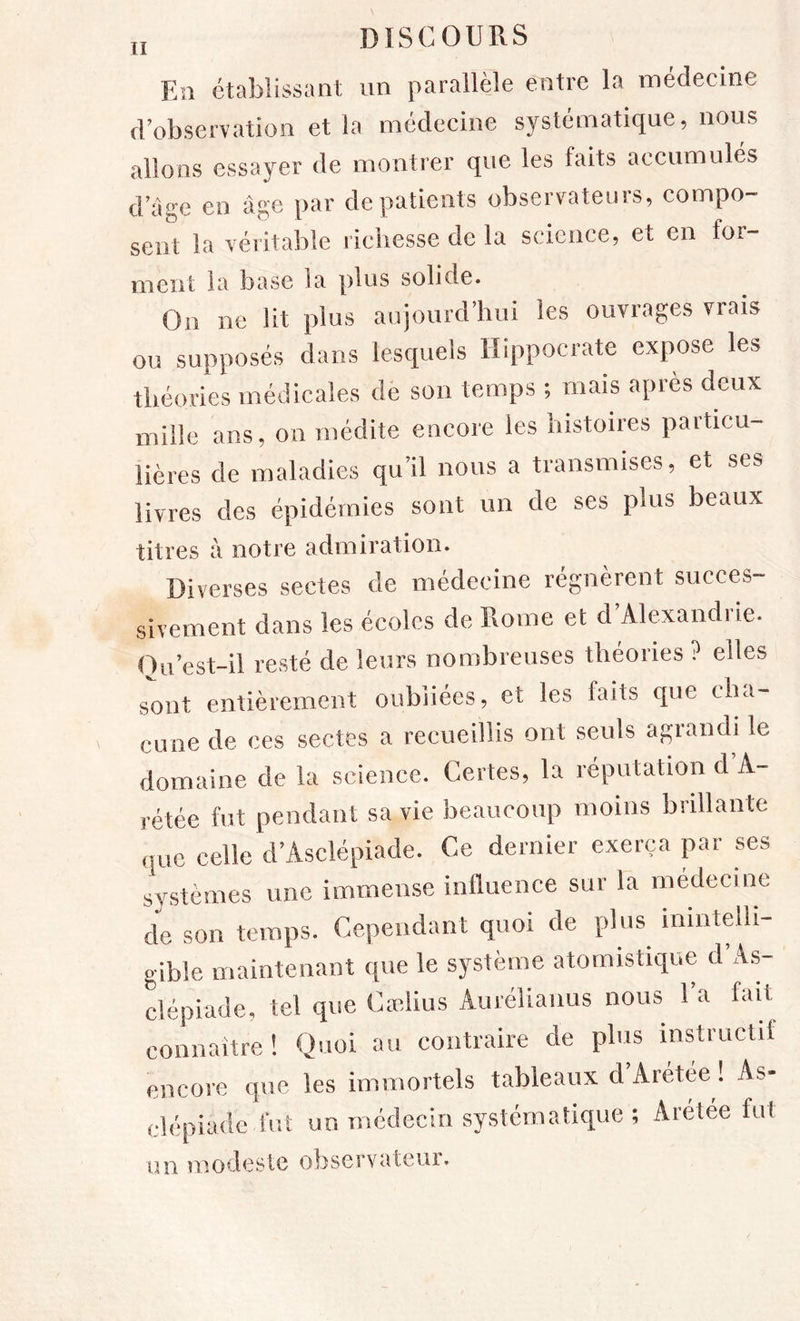 Esi établissant un parallèle entre la médecine crobservation et la médecine systématique, nous allons essayer de montrer que les faits accumulés dage en âge par de patients observateurs, compo- sent la véritable richesse de la science, et en for- ment la base la plus solide. On ne lit plus aujourd’hui les ouvrages vrais ou supposés dans lesquels Hippocrate expose les théories médicales de son temps ; mais après deux mille ans, on médite encore les histoires particu- lières de maladies qu’il nous a transmises, et ses livres des épidémies sont un de ses plus beaux titres â notre admiration. Diverses sectes de médecine régnèrent succes- sivement dans les écoles de Home et d’Alexandrie. Ou’est-il resté de leurs nombreuses théories ? elles sont entièrement oubliées, et les faits que cha- cune de ces sectes a recueillis ont seuls agrandi le domaine de la science. Certes, la réputation d A- rétée fut pendant sa vie beaucoup moins brillante que celle d’Asclépiade. Ce dernier exerça par ses systèmes une immense inlluence sur la médecine de son temps. Cependant quoi de plus inintelli- gible maintenant que le système atomistique d As- clépiade, tel que Cadius Aurélianus nous 1 a fait connaître! Quoi au contraire de plus instructif encore que les immortels tableaux d’Arétée ! As- clépiadc fut un médecin systématique ; Aretee fut un modeste observateui.