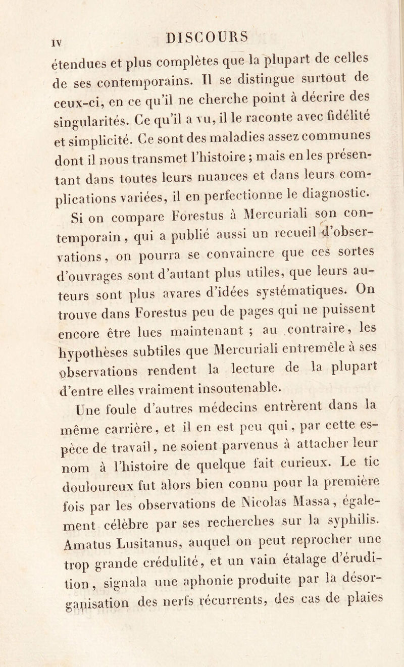 étendues et plus complètes que la plupart de celles de ses contemporains. Il se distingue surtout de ceux-ci, en ce qu’il ne cherche point à décrire des singularités. Ce qu il a tu, il le raconte a\ec fidélité et simplicité. Ce sont des maladies assez communes dont il nous transmet l’histoire ; mais en les présen- tant dans toutes leurs nuances et dans leurs com- plications variées, il en perfectionne le diagnostic. Si on compare Forestus a Mercuriali son con- temporain , qui a publie aussi un recueil d. obsei- vations, on pourra se convaincre que ces sortes d’ouvrages sont d’autant plus utiles, que leurs au- teurs sont plus avares d’idées systématiques. On trouve dans Forestus peu de pages qui ne puissent encore être lues maintenant ; au contiaiie, les hypothèses subtiles que Mercuriali entremêle à ses observations rendent la lecture de la plupart d’entre elles vraiment insoutenable. Une foule d’autres médecins entrèrent dans la même carrière, et il en est peu qui, par cette es- pèce de travail, ne soient parvenus à attacher leur nom à l’histoire de quelque lait curieux. Le tic douloureux fut alors bien connu pour la première fois par les observations de Nicolas Massa, égale- ment célèbre par ses recherches sur la syphilis. Amatus Lusitanus, auquel on peut reprocher une trop grande crédulité, et un vain étalagé d érudi- tion , signala une aphonie produite par la désor- gapisation des nerls récurrents, des cas de plaies