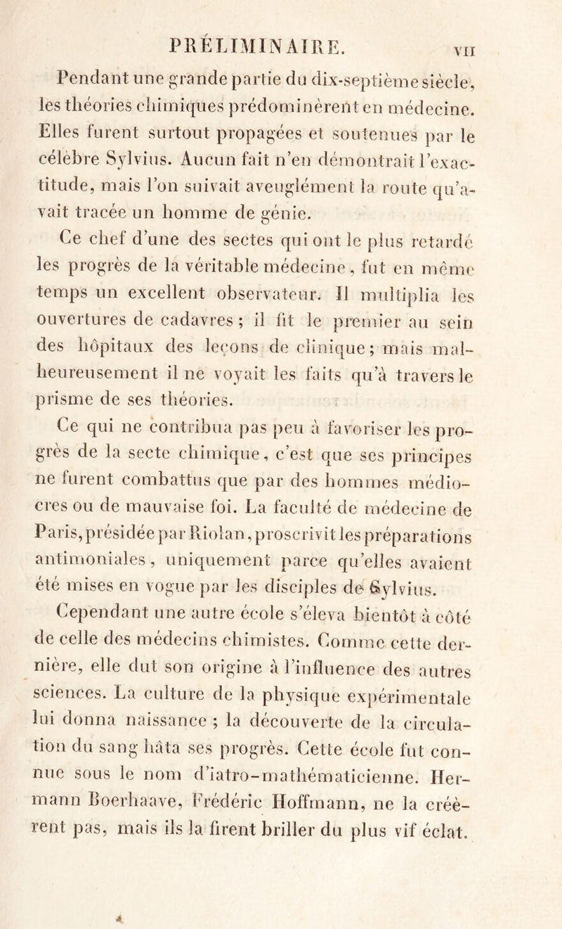 Pendant une grande partie du dix-septième siècle, les théories chimiques prédominèrent en médecine. Elles furent surtout propagées et soutenues par le célèbre Sjdvius. Aucun fait n’en démontrait l’exac- titude, mais l’on suivait aveuglément la route qu’a- vait tracée un homme de génie. Ce chef d’une des sectes qui ont le plus retardé les progrès de la véritable médecine, fut en meme temps un excellent observateur. Il multiplia les ouvertures de cadavres ; il ht le premier au sein des hôpitaux des leçons de clinique; mais mal- heureusement il ne voyait les faits qu’à travers le prisme de ses théories. Ce qui ne contribua pas peu à favoriser les pro- grès de la secte chimique, c’est que ses principes ne furent combattus que par des hommes médio- cres ou de mauvaise foi. La faculté de médecine de Paris,présidée par Riolan, proscrivit les préparations antimoniales, uniquement parce qu’elles avaient été mises en vogue par les disciples de ^ylvius. Cependant une autre école s’éleva bientôt à côté de celle des médecins chimistes. Comme cette der- nière, elle dut son origine à rinlïuence des autres sciences. La culture de la physique expérimentale lui donna naissance ; la découverte de la circula- tion du sang hâta ses progrès. Cette école fut con- nue sous le nom d’iatro-mathématicieiine. Her- mann Roerhaave, Frédéric Hoffmann, ne la créè- rent pas, mais ils la firent briller du plus vif éclat. 4