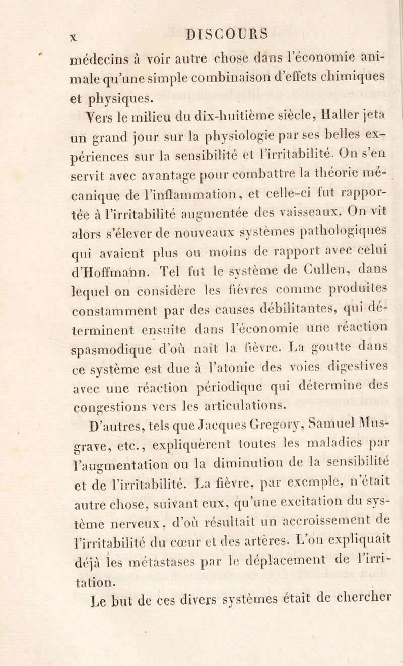 médecins à voir autre chose dans réconomie ani- male qu une simple combinaison d effets chimiques et physiques. Yers le milieu du dix-huitième siècle, Haller jeta un grand jour sur la physiologie par ses belles ex- périences sur la sensibilité et 1 irritabilité. On s en servit avec avantage pour combattre la théorie mé- canique de rinüammation, et celle-ci fut rappor- tée à l’irritabilité augmentée des vaisseaux. On vit alors s’élever de nouveaux systèmes pathologiques qui avaient plus ou moins de rapport avec celui d’Hoffmalin. Tel fut le système de Gullen, dans lequel on considère les fièvres comme produites constamment par des causes débilitantes, qui dé- terminent ensuite dans l’économie une réaction spasmodique don naît la fièvre. La goutte dans ce système est due à l’atonie des voies digestives avec une réaction périodique qui déterminé des congestions vers les articulations. D’autres, tels que Jacques Gregory, Samuel Mus- grave, etc., expliquèrent toutes les maladies par l’augmentation ou la diminution de la sensibilité et de l’irritabilité. La fièvre, par exemple, n’était autre chose, suivant eux, qu’une excitation du sys- tème nerveux, d’ou résultait un accroissement de l’irritabilité du cœur et des artères. L’on expliquait déjà les métastases par le déplacement de 1 irri- tation. Le but de ces divers systèmes était de chercher