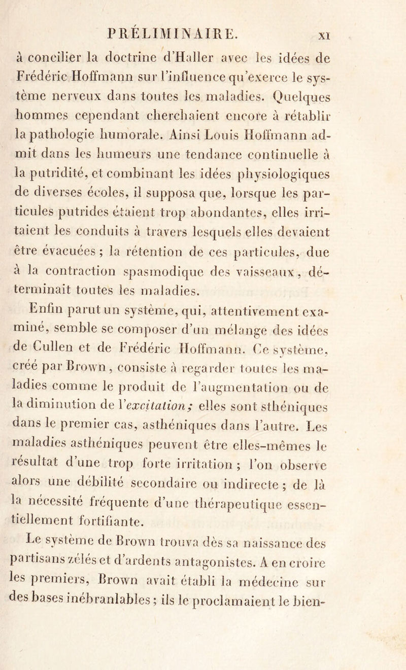 à concilier la doctrine d’Haller avec les idées de Frédéric Hoffmann sur l’infinence qu’exerce le sys- tème nerveux dans toutes les maladies. Quelques hommes cependant cherchaient encore à rétablir la pathologie humorale. Ainsi Louis Hoffmann ad- mit dans les humeurs une tendance continuelle à la putridité, et combinant les idées physiologiques de diverses écoles, il supposa que, lorsque les par- ticules putrides étaient trop abondantes, elles irri- taient les conduits à travers lesquels elles devaient être évacuées ; la rétention de ces particules, due à la contraction spasmodique des vaisseaux, dé- terminait toutes les maladies. Enfin parut un système, qui, attentivement exa- miné, semble se composer d’un mélange des idées de Cullen et de Frédéric Hoffman n. O, système, créé par Brown, consiste à regarder toutes les ma- ladies comme le produit de l’augmentation ou de la diminution de Vexcitation ; elles sont sthéniques dans le premier cas, asthéniques dans l’autre. Les maladies asthéniques peuvent être elles-mêmes le résultat d une trop forte irritation ; l’on observe alors une débilité secondaire ou indirecte ; de là la nécessité fréquente d’une thérapeutique essen- tiellement fortifiante. Le système de Brown trouva dès sa naissance des paitisans zélés et d ardents antagonistes. A en croire les piemiers, Brown avait établi la médecine sur des bases inébranlables ; ils le proclamaient le bien-