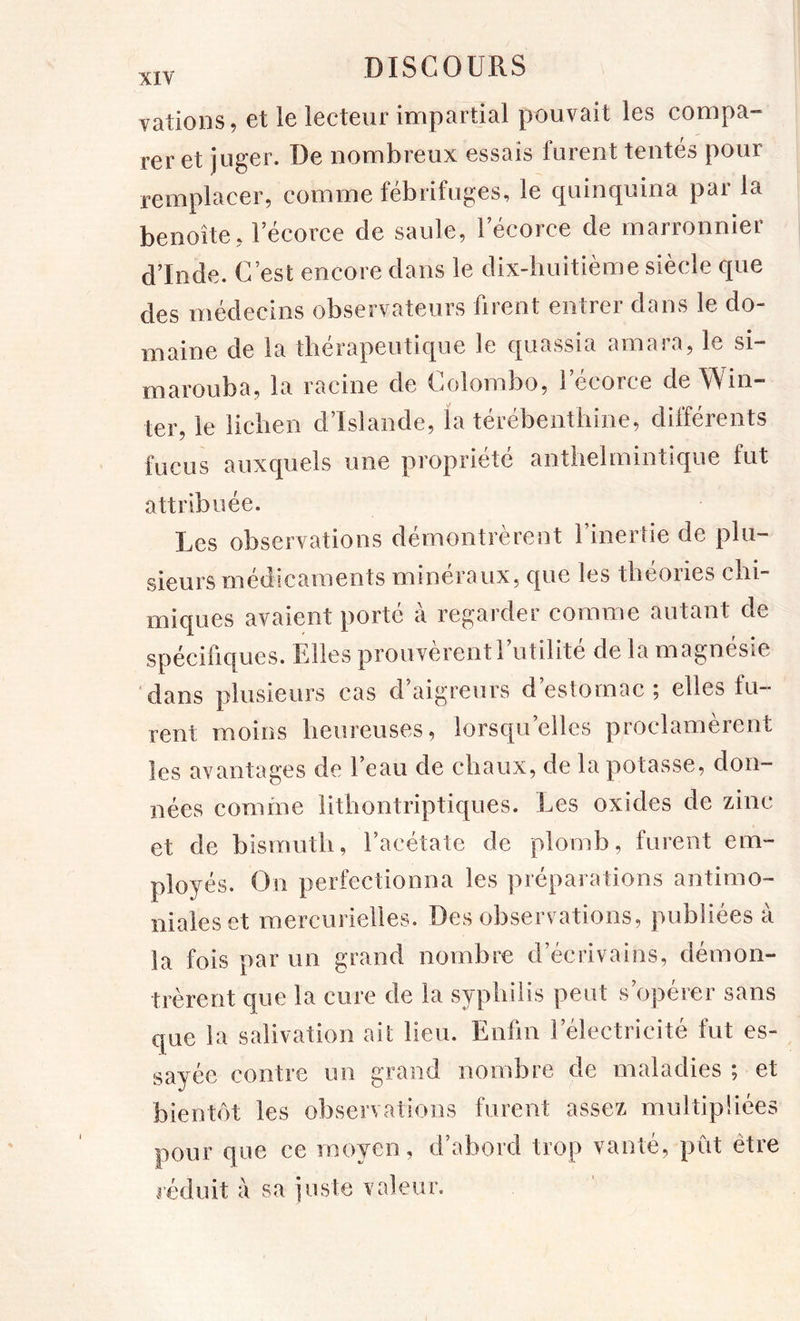 vations, et le lecteur impartial pouvait les compa- rer et juger. De nombreux essais furent tentés pour remplacer, comme fébrifuges, le quinquina par la benoîte, l’écorce de saule, l’écorce de marronnier d’Inde. C’est encore dans le dix-huitième siècle que des médecins observateurs firent entrer dans le do- maine de la thérapeutique le quassia amara, le si- marouba, la racine de Colombo, l’écorce de Win- ter, le lichen d’Islande, la térébenthine, différents fucus auxquels une propriété anthelmintique fut attribuée. Les observations démontrèrent l’inertie de plu- sieurs médicaments minéraux, que les théories chi- miques avaient porté à regarder comme autant de spécifiques. Elles prouvèrent 1 utilité de la magnésie dans plusieurs cas d’aigreurs d’estomac; elles fu- rent moins heureuses, lorsqu’elles proclamèrent les avantages de l’eau de chaux, de la potasse, don- nées comme lithontriptiques. Les oxides de zinc et de bismuth, l’acétate de plomb, furent em- ployés. On perfectionna les préparations antimo- niales et mercurielles. Des observations, publiées à la fois par un grand nombre d’écrivains, démon- trèrent que la cure de la syphilis peut s’opérer sans que la salivation ait lieu. Enfin l’électricité fut es- sayée contre un grand nombre de maladies ; et bientôt les observations furent assez multipliées pour que ce moyen, d’abord trop vanté, pût être léduit à sa juste valeur.