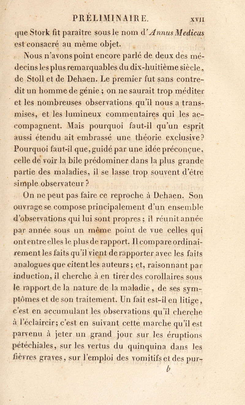 que Stork fit paraître sous le nom à'AnnusMedicas est consacré au même objet. Nous n'avons point encore parlé de deux des mé- decins les plus remarquables du dix-huitième siècle , de Stoll et de Dehaen. Le premier fut sans contre- dit un homme de génie ; on ne saurait trop méditer et les nombreuses observations qu’il nous a trans- niises, et les lumineux commentaires qui les ac- compagnent. Mais pourquoi faut-il qu’un esprit aussi étendu ait embrassé une théorie exclusive? Pourquoi faut-il que, guidé par une idée préconçue, celle de voir la bile prédominer dans la plus grande partie des maladies, il se lasse trop souvent d’être simple observateur ? On ne peut pas faire ce reproche à Dehaen. Son ouvrage se compose principalement d’un ensemble d’observations qui lui sont propres ; il réunit année par année sous un même point de vue celles qui ont entre elles le plus de rapport. Il compare ordinai- rement les faits qu’il vient de rapporter avec les faits analogues que citent les auteurs ; et, raisonnant par induction, il cherche à en tirer des corollaires sous le rapport de la nature de la maladie, de ses sym- ptômes et de son traitement. Un fait est-il en litige, c’est en accumulant les observations qu’il cherche à l’éclaircir; c’est en suivant cette marche qu’il est parvenu à jeter un grand jour sur les éruptions pétéchiales, sur les vertus du quinquina dans les fièvres graves, sur l’emploi des vomitifs et des pur- b