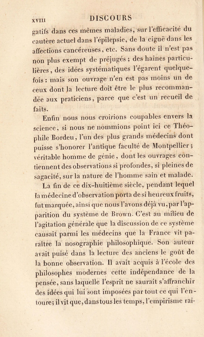 gatifs dans ces mêmes maladies, sur refficacité du cautère actuel dans 1 epilepsie, de la ciguë dans les affections cancéreuses, etc. Sans doute il nest pas non plus exempt de préjugés ; des haines particu- lières , des idées systématiques l’égarent quelque- fois ; mais son ouvrage n en est pas moins un de ceux dont la lecture doit être le plus recomman- dée aux praticiens, parce que c’est un recueil de faits. Enfin nous nous croirions coupables envers la science, si nous ne nommions point ici ce Théo- phile Bordeu, l’un des plus grands médecins dont puisse s’honorer l’antique faculté de Montpellier ; véritable homme de génie, dont les ouvrages con- tiennent des observations si profondes, si pleines de sagacité, sur la nature de l’homme sain et malade. La fin de ce dix-huitième siècle, pendant lequel la médecine d’observation porta de si heureux fruits, fut marquée, ainsi que nous l’avons déjà vu,par l’ap- parition du système de Brown. C’est au milieu de l’agitation générale que la discussion de ce système causait parmi les médecins que la France vit pa- raître la nosographie philosophique. Son auteur avait puisé dans la lecture des anciens le goût de la bonne observation. Il avait acquis à l’école des philosophes modernes cette indépendance de la pensée, sans laquelle l’esprit ne saurait s’alfranchir des idées qui lui sont imposées partout ce qui l’en- toure; ilvit que,danstous les temps, l’empirisme rai-