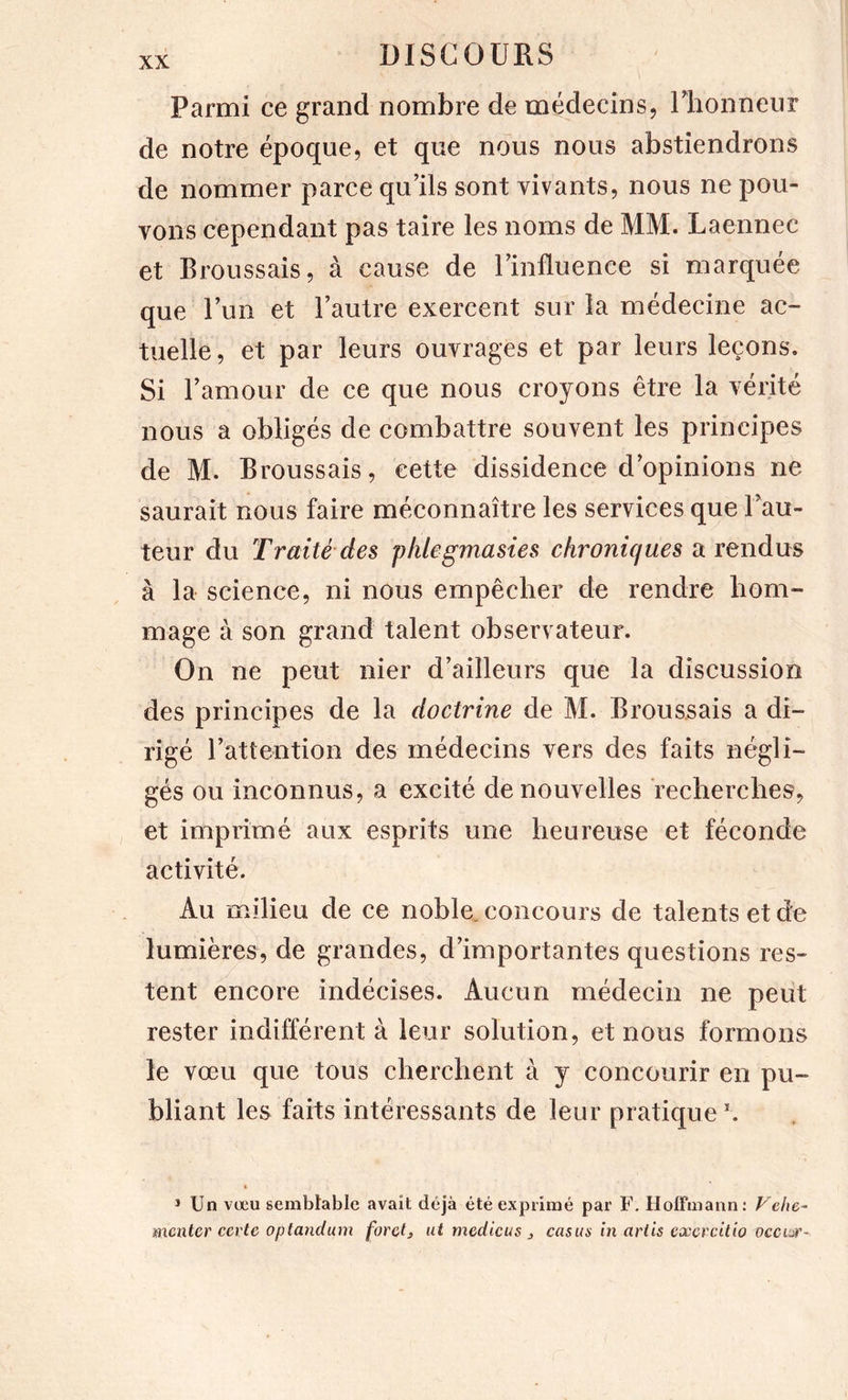 Parmi ce grand nombre de médecins, llionneur de notre époque, et que nous nous abstiendrons de nommer parce qu’ils sont vivants, nous ne pou- vons cependant pas taire les noms de MM. Laennec et Broussais, à cause de l’influence si marquée que l’un et l’autre exercent sur la médecine ac- tuelle , et par leurs ouvrages et par leurs leçons. Si l’amour de ce que nous croyons être la véiité nous a obligés de combattre souvent les principes de M. Broussais, cette dissidence d’opinions ne saurait nous faire méconnaître les services que l’au- teur du Traité des plilegmasies chroniques a rendus à la science, ni nous empêcher de rendre hom- mage à son grand talent observateur. On ne peut nier d’ailleurs que la discussion des principes de la doctrine de M. Broussais a di- rigé l’attention des médecins vers des faits négli- gés ou inconnus, a excité de nouvelles recherches, et imprimé aux esprits une heureuse et féconde activité. Au milieu de ce noble, concours de talents et de lumières, de grandes, d’importantes questions res- tent encore indécises. Aucun médecin ne peut rester indifférent à leur solution, et nous formons le vœu que tous cherchent à y concourir en pu- bliant les faits intéressants de leur pratique » * Un vœu sembtable avait déjà été exprimé par F. Hoffmann: Vehe- nxentcr certe optandum forci, ut mcdicus , casim in ariis excrcitio occur-