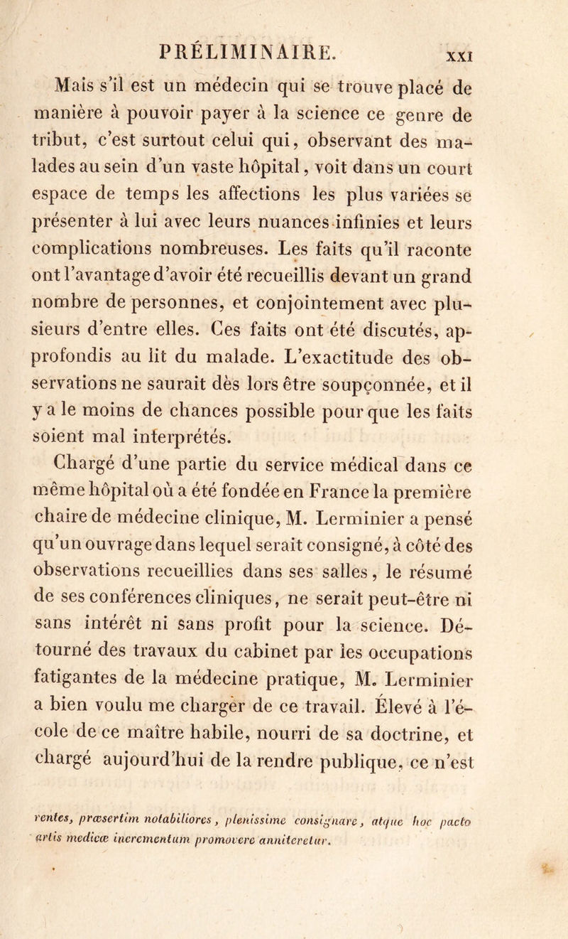 / PRÉLIMINAIRE. xxi Mais s’il est un médecin qui se trouve placé de manière à pouvoir payer à la science ce genre de tribut, c’est surtout celui qui, observant des ma- lades au sein d’un vaste hôpital, voit dans un court espace de temps les affections les plus variées se présenter à lui avec leurs nuances-infinies et leurs complications nombreuses. Les faits qu’il raconte ont l’avantage d’avoir été recueillis devant un grand nombre de personnes, et conjointement avec plu- sieurs d’entre elles. Ces faits ont été discutés, ap- profondis au lit du malade. L’exactitude des ob- servations ne saurait dès lors être soupçonnée, et il y a le moins de chances possible pour que les faits soient mal interprétés. Chargé d’une partie du service médical dans ce même hôpital où a été fondée en France la première chaire de médecine clinique, M. Lerminier a pensé qu’un ouvrage dans lequel serait consigné, à côté des observations recueillies dans ses salles, le résumé de ses conférences cliniques, ne serait peut-être ni sans intérêt ni sans profit pour la science. Dé- tourné des travaux du cabinet par les occupations fatigantes de la médecine pratique, M« Lerminier a bien voulu me charger de ce travail. Élevé à l’é- cole de ce maître habile, nourri de sa doctrine, et chargé aujourd’hui de la rendre publique, ce n’est rentes, prœsertlm notabiliorcs, plenlsslmc conslgnare, atque hoc pacto arlis medicæ incrementum promovcre annUeretia\