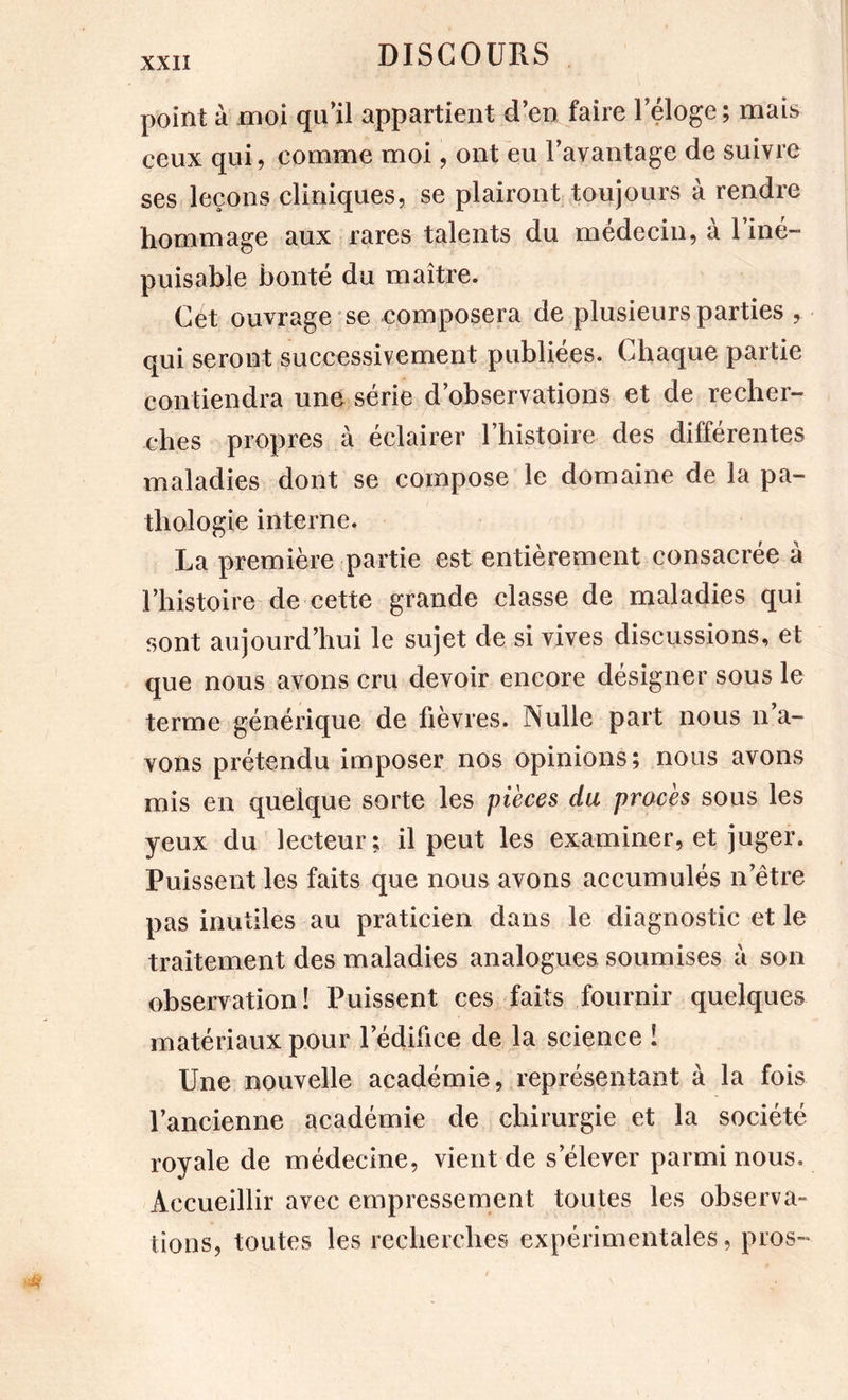 point à moi qu’il appartient d’en faire l’éloge; mais ceux qui, comme moi, ont eu l’avantage de suivre ses leçons cliniques, se plairont toujours à rendre hommage aux rares talents du médecin, à l’iné- puisable bonté du maître. Cet ouvrage *se composera de plusieurs parties , qui seront successivement publiées. Chaque partie contiendra une série d’observations et de recher- ches propres à éclairer l’histoire des différentes maladies dont se compose le domaine de la pa- thologie interne. La première partie est entièrement consacrée à l’histoire de cette grande classe de maladies qui sont aujourd’hui le sujet de si vives discussions, et que nous avons cru devoir encore désigner sous le terme générique de fièvres. Nulle part nous n’a- vons prétendu imposer nos opinions; nous avons mis en quelque sorte les pièces du procès sous les yeux du lecteur; il peut les examiner, et juger. Puissent les faits que nous avons accumulés n’être pas inutiles au praticien dans le diagnostic et le traitement des maladies analogues soumises à son observation! Puissent ces faits fournir quelques matériaux pour l’édifice de la science 1 Une nouvelle académie, représentant à la fois l’ancienne académie de chirurgie et la société royale de médecine, vient de s’élever parmi nous. Accueillir avec empressement toutes les observa- tions, toutes les recherches expérimentales, pros-
