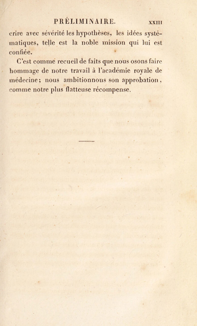 crire avec sévérité les hypothèses, les idées systé- matiques, telle est la noble mission qui lui est confiée. C’est comme recueil de faits que nous osons faire hommage de notre travail à l’académie royale de médecine; nous ambitionnons son approbation, comme notre plus flatteuse récompense.