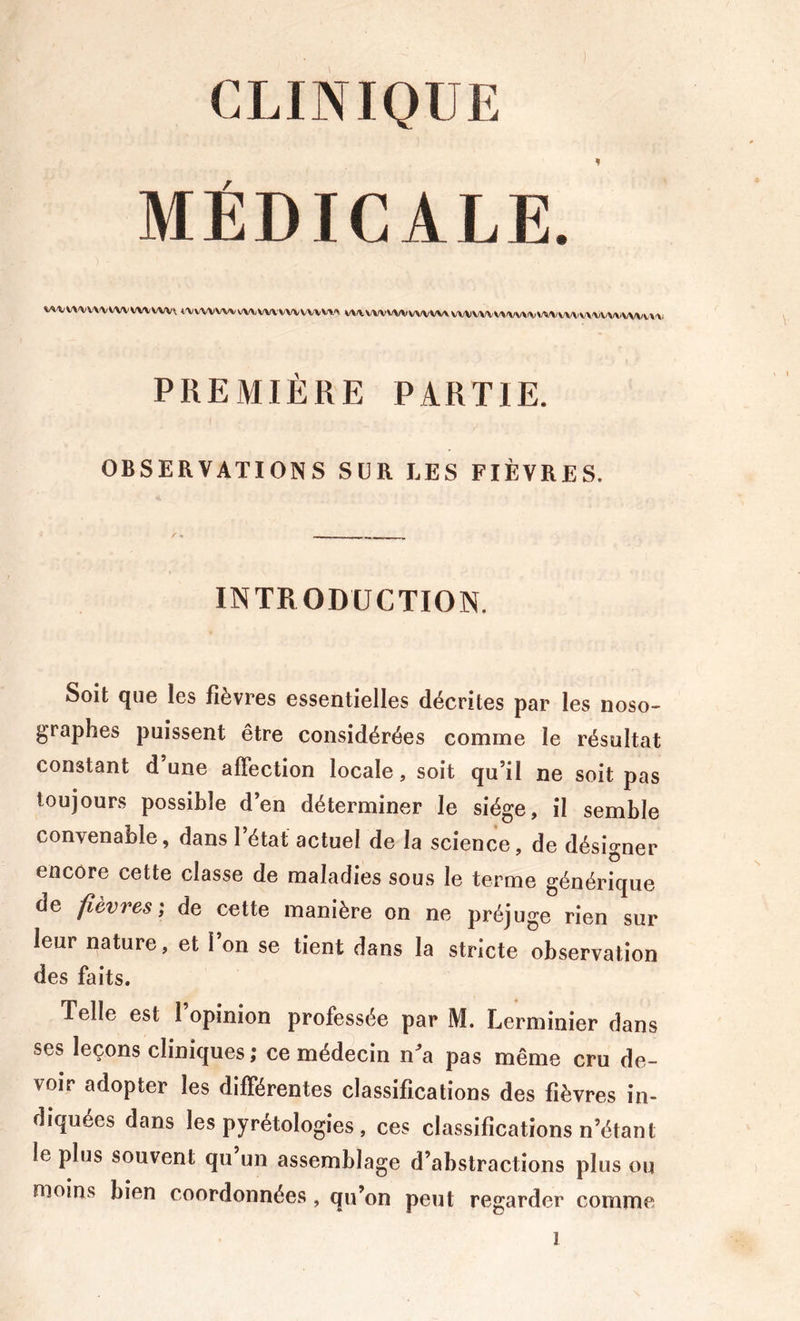 CLINIQUE MÉDICALE. V^'VV\«VV\'VWVVWVWV t'VWVWV^VWVWVWVl^ ^/\/VVWWVWVW\VWWVV»/W\(VWVW/VV\\-V/^/VWVV\'\. PREMIÈRE PARTIE. OBSERVATIONS SUR LES FIÈVRES. INTRODUCTION. Soit que les fièvres essentielles décrites par les noso- graphes puissent être considérées comme le résultat constant d une affection locale, soit qu’il ne soit pas toujours possible d’en déterminer le siège, il semble convenable, dans 1 état actuel de la science, de désigner encore cette classe de maladies sous le terme générique de fièvres; de cette manière on ne préjuge rien sur leur nature, et l’on se tient dans la stricte observation des faits. Telle est l’opinion professée par M. Lerminier dans ses leçons cliniques ; ce médecin na pas même cru de- voir adopter les différentes classifications des fièvres in- diquées dans les pyrétologies , ces classifications n’étant le plus souvent qu un assemblage d’abstractions plus ou nioins bien coordonnées , qu’on peut regarder comme 1 s