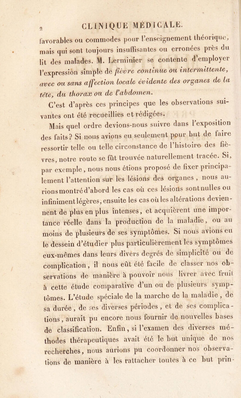 favorables ou commodes pour l’enseignement théoricjue, mais qui sont toujours insuffisantes ou erronées près du lit des malades. M. Lerminier se contente d’employer l’expression simple de fièvre continue ou intermittente, avec ou sans affection locale évidente des organes de la tête, du thorax ou de l'abdomen. C’est d’après ces principes que les observations sui- vantes ont été recueillies et rédigées. Mais quel ordre devions-nous suivre dans l’exposition des faits? Si nous avions eu seulement pour but de faire ressortir telle ou telle circonstance de l’histoiro des fiè- vres, notre route se fût trouvée naturellement tracée. Si, par exemple, nous nous étions proposé de fixer principa- lement l’attention sur les lésions des organes , nous au- rions montré d’abord les cas oü ces lésions sontnulles ou infiniment légères, ensuite les cas oü les altérations devien- nent de plus en plus intenses, et acquièrent une impor- tance réelle dans la production de la maladie, ou au moins de plusieurs de ses symptômes. Si nous avions eu le dessein d’étudier plus particulièrement les symptômes eux-mêmes dans leurs divers degrés de simplicité ou de complication, il nous eut été facile de classeï nos ob servations de manière à pouvoir nous livrer avec fruit à cette étude comparative d’un ou de plusieurs symp- tômes. L’étude spéciale de la marche de la maladie , de sa durée, de ses diverses périodes , et de ses complica- tions , aurait pu encore nous fournir de nouvelles bases de classification. Enfin, si l’examen des diverses mé- thodes thérapeutiques avait été le but unique de nos recherches, nous aurions pu coordonner nos observa- tions de manière h les rattacher toutes h ce but prin-