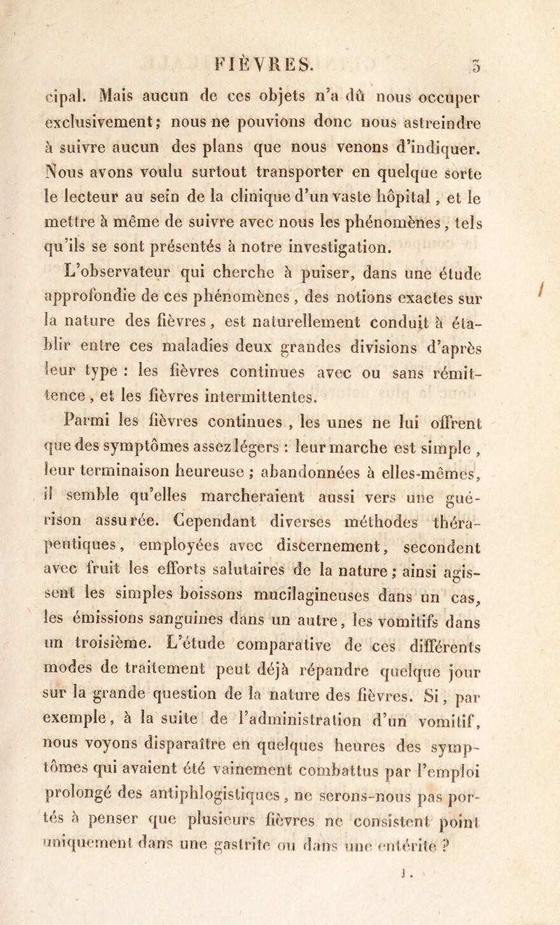 cipal. Mais aucun de ces objets n’a dû nous occuper exclusivement; nous ne pouvions donc nous astreindre à suivre aucun des plans que nous venons d’indiquer. Nous avons voulu surtout transporter en quelque sorte le lecteur au sein de la clinique d’un vaste hôpital, et le mettre à même de suivre avec nous les phénomènes , tels qu’ils se sont présentés à notre investigation. L’observateur qui cherche à puiser, dans une élude approfondie de ces phénomènes , des notions exactes sur la nature des fièvres, est naturellement conduit à éta- blir entre ces maladies deux grandes divisions d’après leur type : les fièvres continues avec ou sans rémit- tence , et les fièvres intermittentes. Parmi les fièvres continues , les unes ne lui offrent que des symptômes assez légers : leur marche est simpiîe , leur terminaison heureuse ; abandonnées à elles-mêmes, il semble qu’elles marcheraient aussi vers une gué- rison assurée. Cependant diverses méthodes théra- peutiques, employées avec discernement, secondent avec fruit les efforts salutaires de la nature; ainsi agis- sent les simples boissons mucilagineuses dans un cas, les émissions sanguines dans un autre, les vomitifs dans un troisième. L’étude comparative de ces différents modes de traitement peut déjà répandre quelque jour sur la grande question de la nature des fièvres. Si, par exemple, à la suite de l’administration d’un vomitif, nous voyons disparaître en quelques heures des symp- tômes qui avaient été vainement combattus par l’emploi prolonge des antiphlogistiques, ne serons-nous pas por- tés à penser que plusieurs fièvres ne consistent point uniquement dans une gastrite ou dans une entérite ?