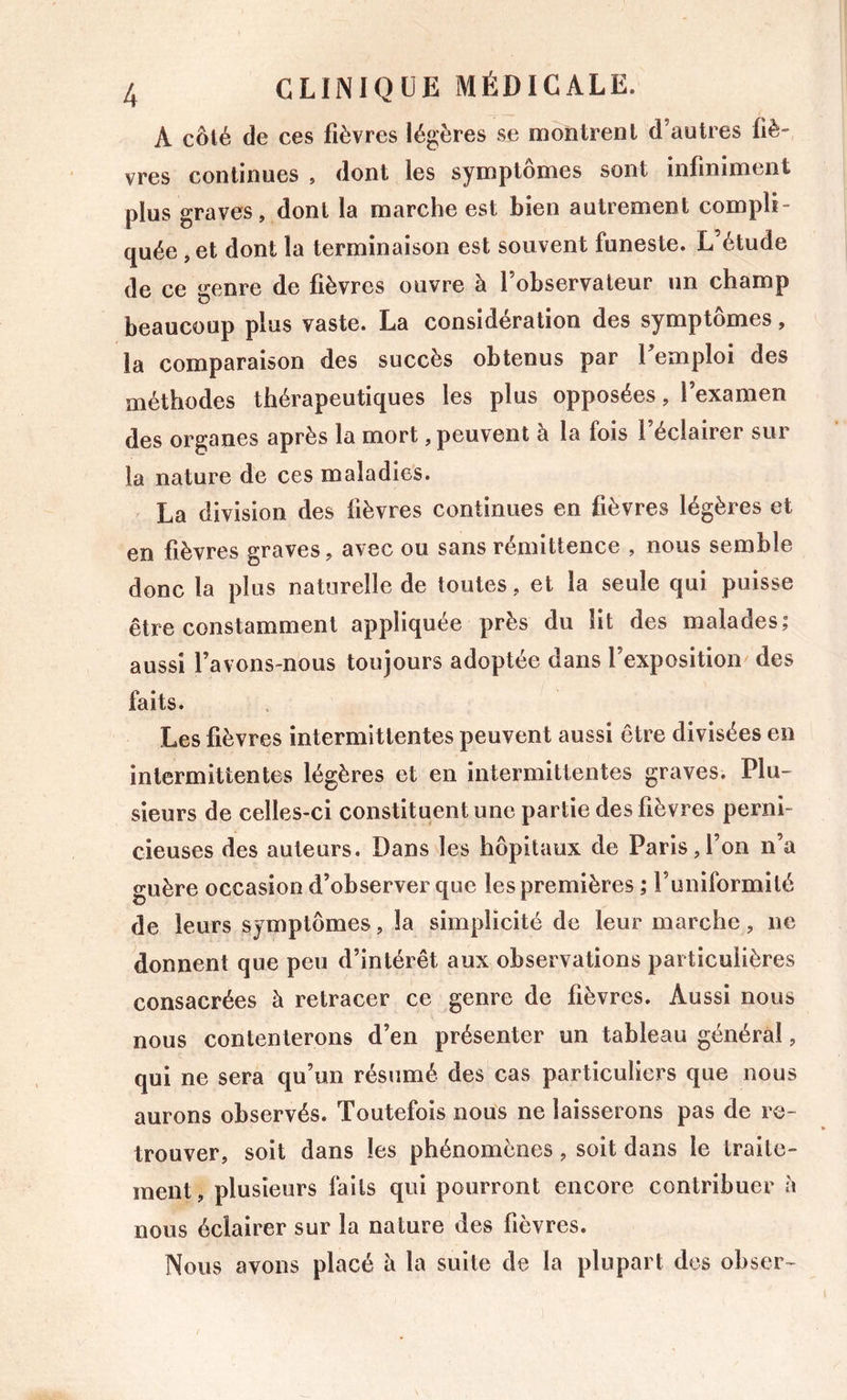A côté de ces fièvres légères se montrent d’autres fiè- vres continues , dont les symptômes sont infiniment plus graves, dont la marche est bien autrement compli- quée , et dont la terminaison est souvent funeste. L’étude de ce genre de fièvres ouvre à l’observateur un champ beaucoup plus vaste. La considération des symptômes, la comparaison des succès obtenus par 1 emploi des méthodes thérapeutiques les plus opposées, l’examen des organes après la mort, peuvent à la fois l’éclairer sur la nature de ces maladies. La division des fièvres continues en fièvres légères et en fièvres graves, avec ou sans rémittence , nous semble donc la plus naturelle de toutes, et la seule qui puisse être constamment appliquée près du lit des malades; aussi l’avons-nous toujours adoptée dans l’exposition des faits. Les fièvres intermittentes peuvent aussi être divisées en intermittentes légères et en intermittentes graves. Plu- sieurs de celles-ci constituent une partie des fièvres perni- cieuses des auteurs. Dans les hôpitaux de Paris,l’on n’a guère occasion d’observer que les premières ; l’uniformité de leurs symptômes, la simplicité de leur marche, ne donnent que peu d’intérêt aux observations particulières consacrées à retracer ce genre de fièvres. Aussi nous nous contenterons d’en présenter un tableau général, qui ne sera qu’un résumé des cas particuliers que nous aurons observés. Toutefois nous ne laisserons pas de re- trouver, soit dans les phénomènes, soit dans le traite- ment, plusieurs faits qui pourront encore contribuer h nous éclairer sur la nature des fièvres. Nous avons placé à la suite de la plupart des obser-