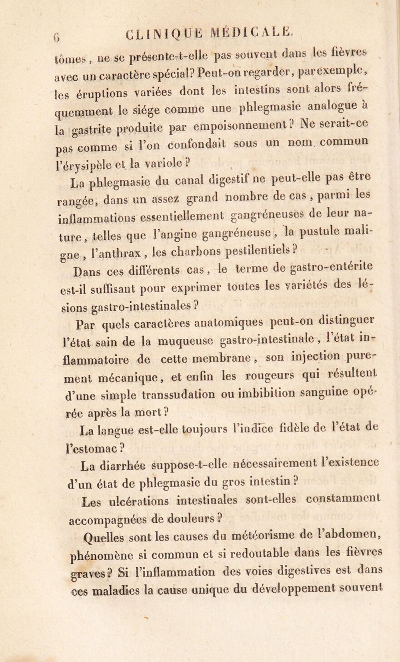 tomes, ue se préflente-t-elle pas souvent dans les fièvres avec un caractère spècial? Peut-on regarder, parexemple, les éruptions variées dont les intestins sont alors fré- quemment le siège comme une phlegmasie analogue à la gastrite produite par empoisonnement? Ne serait-ce pas”comme si l’on confondait sous un nom commun l’érysipèle et la variole? La phlegmasie du canal digestif ne peut-elle pas être rangée, dans un assez grand nombre de cas, parmi les inflammations essentiellement gangréneuses de leur na- ture, telles que l’angine gangréneuse, la pustule mali- gne , l’anthrax , les charbons pestilentiels ? Dans ces différents cas, le terme de gastro-entérite est-il suffisant pour exprimer toutes les variétés des lé- sions gastro-intestinales ? Par quels caractères anatomiques peut-on distinguer l’état sain de la muqueuse gastro-intestinale , ! état in- flammatoire de cette membrane, son injection pure ment mécanique, et enfin les rougeurs qui résultent d’une simple transsudation ou imbibition sanguine opé- rée après la mort ? La langue est-elle toujours l’indice fidèle de l’état de l’estomac ? La diarrhée suppose-t-elle nécessairement 1 existence d’un état de phlegmasie du gros intestin? Les ulcérations intestinales sont-elles constamment accompagnées de douleurs ? Quelles sont les causes du météorisme de l’abdomen, phénomène si commun et si redoutable dans les fièvres graves? Si l’inflammation des voies digestives est dans ces maladies la cause unique du développement souvent
