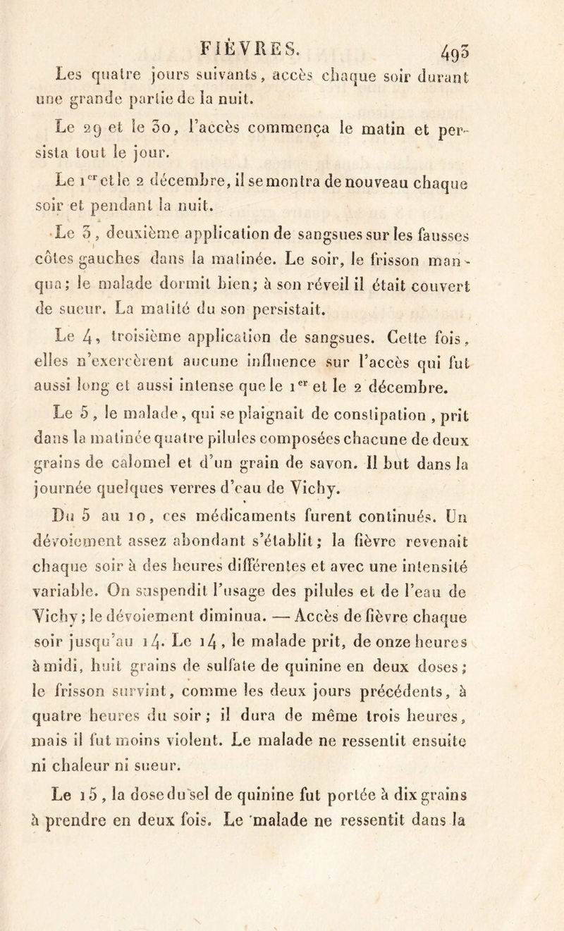 FIÈVKES. 495 Les quatre jours suivants, accès chaque soir durant une grande partie de îa nuit. Le 29 et le 00, l’accès comnacnça le matin et per- sista tout le jour. Le et le 2 décembre, il se mon Ira de nouveau chaque soir et pendant la nuit. • Le 5, deuxième application de sangsues sur les fausses côtes gauches dans la maiinée. Le soir, le frisson man - qua; le malade dormit Lien; à son réveil il était couvert de sueur. La matité du son persistait. Le 4^ troisième application de sangsues. Cette fois , elles n’exercèrent aucune influence sur l’accès qui fut aussi long et aussi intense que le i®* et le 2 décembre. Le 5 , le malade , qui se plaignait de constipation , prit dans la matinée quatre pilules composées chacune de deux grains de calomel et d’un grain de savon. Il but dans la journée quelques verres d’eau de Vichy. Du 5 au 10, ces médicaments furent continués. Un dévmiement assez abondant s’établit; la fièvre revenait chaque soir à des heures différentes et avec une intensité variable. On suspendit fusage des pilules et de l’eau de Vichy ; le dévoiement diminua. — Accès de fièvre chaque soir jusqu’au i4- Le i4, le malade prit, de onze heures à midi, huit grains de sulfate de quinine en deux doses; le frisson survint, comme les deux jours précédents, à quatre heures du soir; il dura de même trois heures, mais il fut Oioins violent. Le malade ne ressentit ensuite ni chaleur ni sueur. Le i5 , la dosedifsel de quinine fut portée à dix grains h prendre en deux fois. Le 'malade ne ressentit dans la