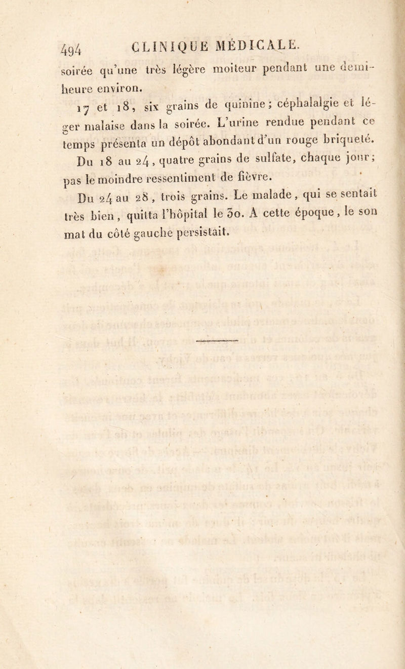 soirée (]u’uiie très légère moiteur pendant une oemi- heure environ. 17 et 18, six grains de quinine; céphalalgie et lé- ger malaise dans la soirée. L’urine rendue pendant ce t^emps présenta un dépôt abondant d'un rouge briquelé. Du 18 au 24, quatre grains de sulfate, chaque jour; pas le moindre ressentiment de fièvre. Du 24 au 28, trois grains. Le malade, qui se sentait très bien, quitta l’hôpital le 3o. A cette époque, le son mat du côté gauche persistait.