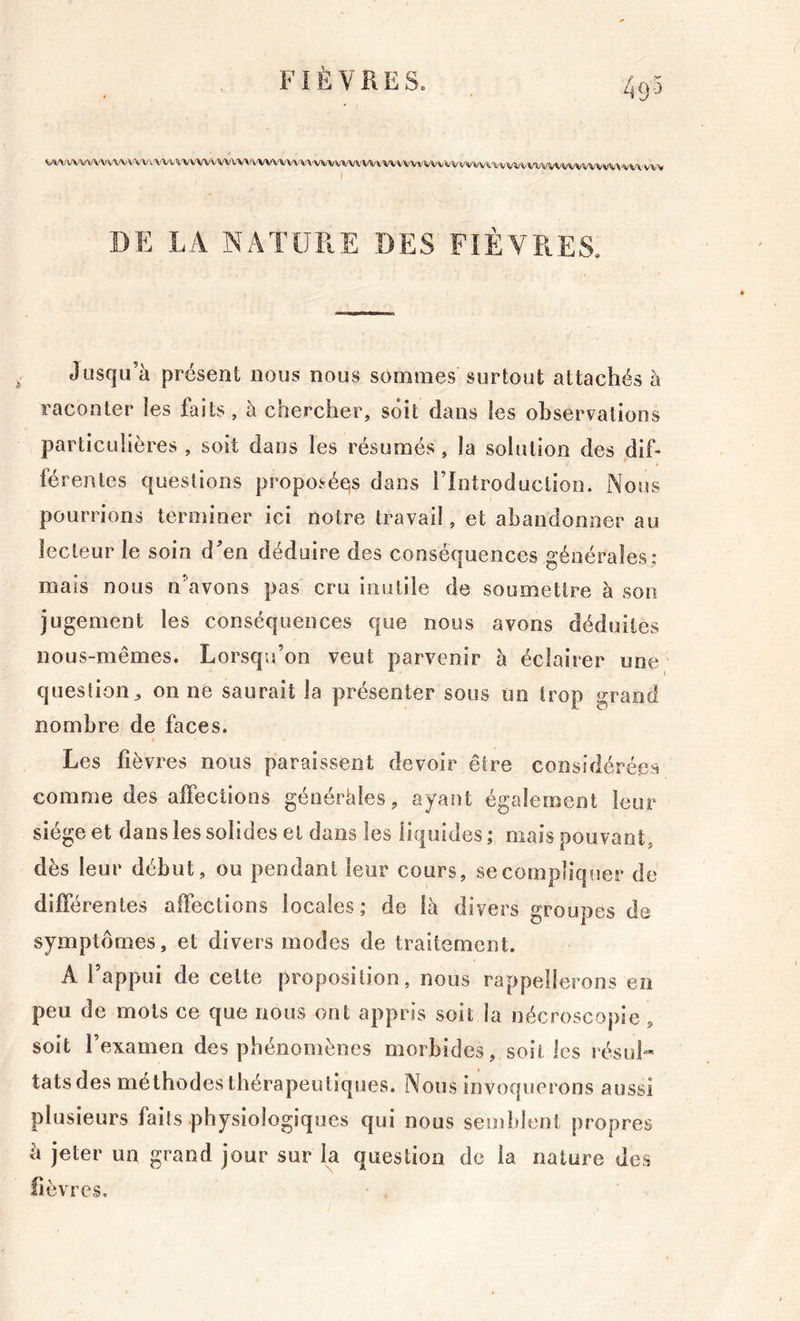 49-5 • I WVWVW'VV\/VVVV'-.WVVVWVVWVV\'WW'VVVW/VWVVWVWWVVVVWV\/VVVtiVÜ'\.VWVVWWVWV'^'VVÎi;\'VV'\'VW ( DE LA NATURE DES FIÈVRES. Jusqu’à présent nous nous sommes surtout attachés à raconter les faits , à chercher, soit dans les observations particulières , soit dans les résumés, la solution des .dif- férentes questions proposéeis dans l’Introduction. Nous pourrions terminer ici notre travail, et abandonner au lecteur le soin dVn déduire des conséquences générales: mais nous n\avons pas cru inutile de soumettre à son jugement les conséquences que nous avons déduites nous-mêmes. Lorsqu’on veut parvenir à éclairer une question^ on ne saurait la présenter sous un trop grand nombre de faces. Les fièvres nous paraissent devoir être considérées comme des affections généràles, ayant également leur siège et dans les solides et dans les liq uides; mais pouvant, dès leur début, ou pendant leur cours, se compliquer de différentes affections locales; de là divers groupes de symptômes, et divers modes de traitement. A l’appui de celte proposition, nous rappellerons en peu de mots ce que nous ont appris soit la nécroscopie , soit l’examen des phénomènes morbides, soit les résul- tats des méthodes thérapeutiques. Nous invoquerons aussi plusieurs faits physiologiques qui nous semldeni propres à jeter un grand jour sur la question de la nature des fièvres.