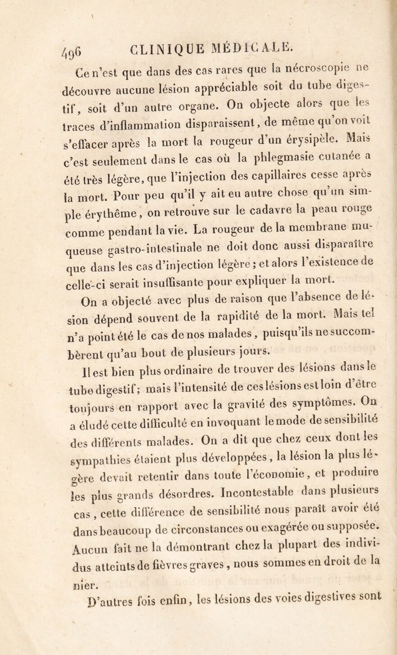 ne Ce n’est que dans des cas rares que la nécroscopse découvre aucune lésion appréciable soit du tube diges- tir, soit d’un autre organe. On objecte alors que les traces d’inflammation disparaissent, de même qu’on volt s’effacer après la mort la rougeur d’un érysipèle. Mais c’est seulement dans le cas où la phlegmasie cutanée a été Irès légère, que l’injection des capillaires cesse après la mort. Pour peu qu’il y ait eu autre chose qu’un sim- ple érythème, on retrouve sur le cadavre la peau rouge comme pendant la vie. La rougeur de la membrane mu- queuse gastro-intestinale ne doit donc aussi disparaître que dans les cas d injection le j^ere, et aloi s celle-ci serait insuffisante pour expliquer la mort. On a objecté avec plus de raison que l’absence de lé- sion dépend souvent de la rapidité de la mort. Mais tel n’a point été le cas de nos malades, puisqu’ils ne succom- bèrent qu’au bout de plusieurs jours. Il est bien plus ordinaire de trouver des lésions dans le tube digestif; mais l’intensité de ces lésions est loin d etre toujours en rapport avec la gravité des symptômes. On a éludé cette difficulté en invoquant le mode de sensibilité des différents malades. On a dit que chez ceux dont les sympathies étaient plus développées , la lésion la plus lé- gère devait retentir dans toute l’économie, et produire les plus grands désordres. Incontestable dans plusieurs cas , cette différence de sensibilité nous paraît avoir été dans beaucoup de circonstances ou exagérée ou supposée. Aucun fait ne la démontrant chez la plupart des indivi- dus atteints de fièvres graves, nous sommes en droit de la nier. D’autres fois enfin, les lésions des voles digestives sont