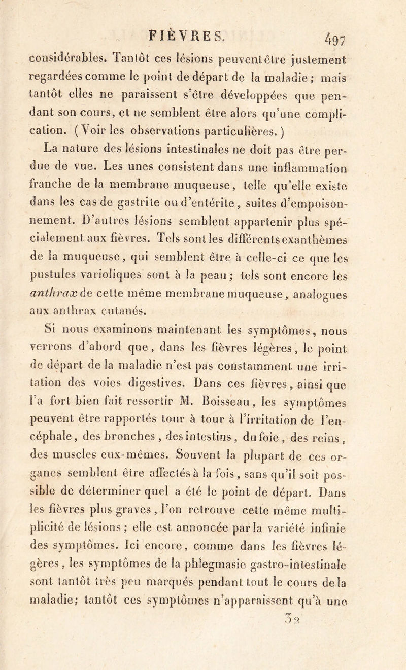 considérables. Tanlôt ces lésions peuvent être justement regardées comme le point de départ de la maladie ; mais tantôt elles ne paraissent s’être développées que pen- dant son cours, et ne semblent être alors qu’une compli- cation. (Voiries observations particulières. ) La nature des lésions intestinales ne doit pas être per- due de vue. Les unes consistent dans une inflammation franche de la membrane muqueuse, telle qu’elle existe dans les cas de gastrite ou d’entérite , suites d’empoison- nement. D’autres lésions semblent appartenir plus spé- cialement aux fièvres. Tels sont les dilTérentsexantlièmes de la muqueuse, qui semblent être h celle-ci ce que les pustules varioliques sont è la peau ; tels sont encore les anthrax ÛQ celte même membrane muqueuse, analogues aux anthrax cutanés. Si nous examinons maintenant les symptômes, nous verrons d’abord que, dans les fièvres légères, le point de départ de la maladie n’esl pas constamment une irri- tation des voies digestives. Dans ces fièvres, ainsi que l’a fort bien fait ressortir M. Boisseau, les symptômes peuvent être rapportés tour à tour à l’irritation de l’en- céphale, des bronches , des intestins, duloie, des reins, des muscles eux-mêmes. Souvent la plupart de ces or- ganes semblent être alfectésà la fois, sans qu’il soit pos- sible de déterminer quel a été le point de départ. Dans les fièvres plus graves , l’on retrouve celte même multi- plicité de lésions; elle est annoncée parla variété inflnie des symptômes, ici encore, comme dans les fièvres lé- gères, les symptômes de la phlegmasie gastro-inlestinaîe sont tantôt très peu marqués pendant tout le cours delà maladie; tantôt ces symptômes n’apparaissent qu’è une . )