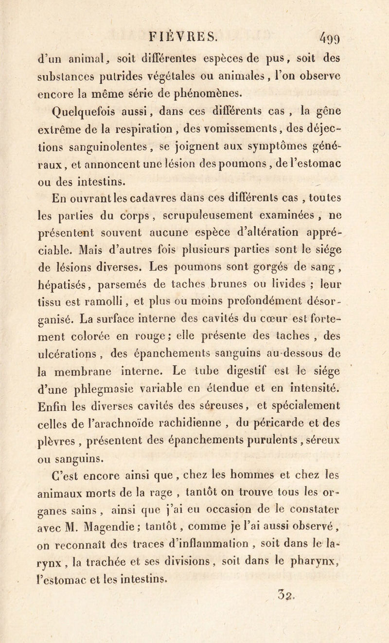 d’un animal^ soit difFérenles espèces de pus, soit des siibslances putrides végétales ou animales, l’on observe encore la même série de phénomènes. Quelquefois aussi, dans ces différents cas , la gêne extrême de la respiration , des vomissements, des déjec- tions sanguinolentes, se joignent aux symptômes géné- raux , et annoncent une lésion des poumons , de l’estomac ou des intestins. En ouvrant les cadavres dans ces différents cas , toutes les parties du corps, scrupuleusement examinées , ne présentent souvent aucune espèce d’altération appré- ciable. Mais d’autres fois plusieurs parties sont le siège de lésions diverses. Les poumons sont gorgés de sang, hépatisés, parsemés de taches brunes ou livides ; leur tissu est ramolli, et plus ou moins profondément désor- îranisé. La surface interne des cavités du cœur est forte- c* ment colorée en rouge; elle présente des taches , des ulcérations , des épanchements sanguins au-dessous de la membrane interne. Le tube digestif est le siège d’une phlegmasie variable en étendue et en intensité. Enfin les diverses cavités des séreuses, et spécialement celles de l’arachnoïde rachidienne , du péricarde et des plèvres , présentent des épanchements purulents , séreux ou sanguins. C’est encore ainsi que, chez les hommes et chez les animaux morts de la rage , tantôt on trouve tous les or- ganes sains , ainsi que j’ai eu occasion de le constater avec M. Magendie ; tantôt, comme je l’ai aussi observé , on reconnaît des traces d’inflammation , soit dans le la- rynx, la trachée et ses divisions, soit dans le pharynx, l’estomac et les intestins. 32.