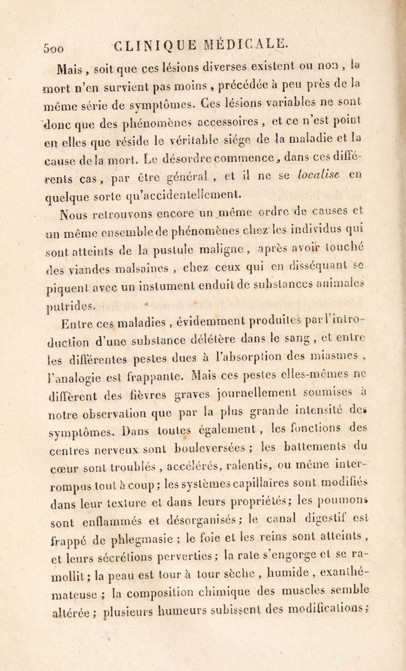 Mais , soit que ces lésions diverses existent ou non , la îïiort n^cn survient pas moins ^ précédée a peu pies de la même série de symptômes. Ces lésions variables ne sont donc que des phénomènes accessoires , et ce n’est point en elles que réside le véritable siège de la maladie et la cause delà mort. Le désordre commencedans cesdifTé- renls cas , par être général , et il ne se localise en quelque sorte qu accidentellement. Nous retrouvons encore un même ordre de causes et un même ensemble de phénomènes chez les individus qui sont atteints de la pustule maligne, après avoir touche des viandes malsaines , chez ceux qui en disséquant sc piquent avec un instument enduit de substances animales putrides. ^ Entre ces maladies, évidemment produites parrmiro- düciîon d’une substance délétère dans le sang , et entre les dilTérentes pestes dues à Tabsorplion des miasmes , l’analogie est frappante. Mais ces pestes clles-mcmes ne diffèrent des fièvres graves journellement soumises à notre observation que par la plus grande intensité dcü symptômes. Dans toutes egalement , les fonctions des centres nerveux sont bouleversées ; les battements du cœur sont troublés , accélérés, ralentis, ou même inter- rompus tout è coup ; les systèmes capillaires sont modifés dans leur texture et dans leurs propriétés; les poumons sont enflammés et désorganisés; le canal digestif est frappé de pblegmasie ; le foie et les reins sont atteints, et leurs sécrétions perverties; la rate s’engorge et se ra- mollit ; la peau est tour A tour sèche , humide , exanlbé- maleusc ; la composition chimique des muscles semble altérée; plusieurs humeurs subissent des modifcalions,-
