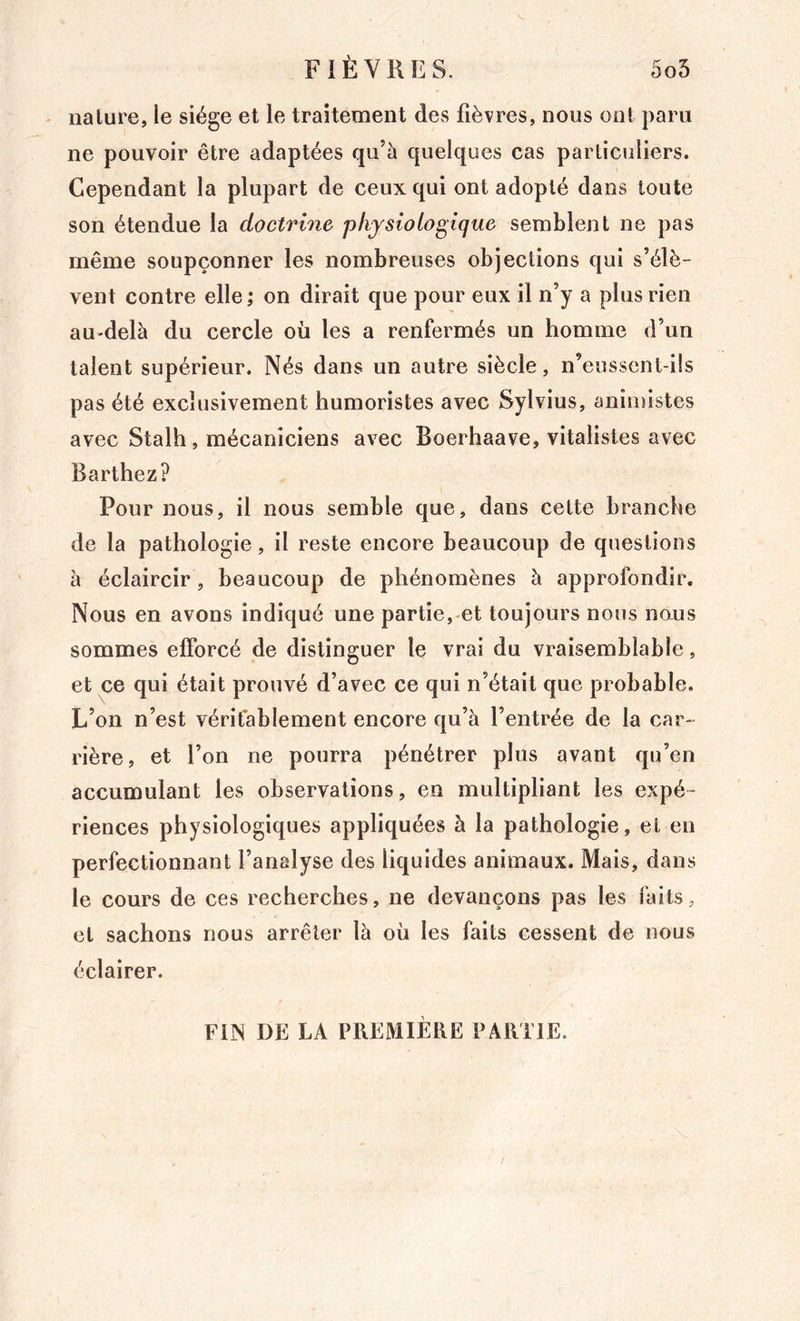 nature, le siège et le traitement des fièvres, nous ont paru ne pouvoir être adaptées qu’à quelques cas particuliers. Cependant la plupart de ceux qui ont adopté dans toute son étendue la doctrhie physiologique semblent ne pas même soupçonner les nombreuses objections qui s’élè- vent contre elle ; on dirait que pour eux il n’y a plus rien au-delà du cercle où les a renfermés un homme d’un talent supérieur. Nés dans un autre siècle, n’eussent-ils pas été exclusivement humoristes avec Sylvius, animistes avec Stalh, mécaniciens avec Boerhaave, vitalistes avec Barthez? Pour nous, il nous semble que, dans cette branche de la pathologie, il reste encore beaucoup de questions à éclaircir , beaucoup de phénomènes à approfondir. Nous en avons indiqué une partie, et toujours nous noxis sommes efforcé de distinguer le vrai du vraisemblable, et ce qui était prouvé d’avec ce qui n’était que probable. L’on n’est vérifablement encore qu’à l’entrée de la car- rière, et l’on ne pourra pénétrer plus avant qu’en accumulant les observations, en multipliant les expé- riences physiologiques appliquées à la pathologie, et en perfectionnant l’analyse des liquides animaux. Mais, dans le cours de ces recherches, ne devançons pas les faits, et sachons nous arrêter là où les faits cessent de nous éclairer. FIN DE LA PREMIÈRE PARTIE.