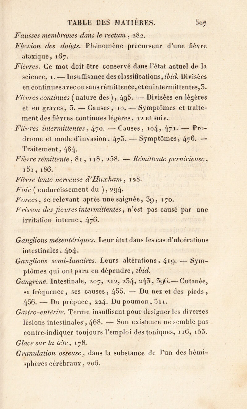 0 Fausses membranes dans le rectum ,282, Flexion des doigts. Phénomène précurseur d’une fièvre ataxique, 167. Fièvres. Ce mot doit être conservé dans l’état actuel de la science, 1. — Insuffisance des classifications, Divisées en continuesavecou sans rémittence, eten intermittentes, 3. Fièvres continues ( nature des ), 495. — Divisées en légères et en graves, 5. — Causes, 10. — Symptômes et traite- ment des fièvres continues légères, 12 et suiv. Fièvres intermittentes^ —Causes, 104, 471* — Pro- drome et mode d’invasion, 47^* — Symptômes, 47^* ■— Traitement, 4^4- Fièvre rémittente^ 81, 118, 258. — Rémittente pernicieuse, i5i, 186. Fièvre lente nerveuse d’Huxham, 128. Foie ( endurcissement du ), 294. Forces., se relevant après une saignée, 39, 170, Frisson des fièvres intermittentes^ n’est pas causé par une irritation interne, 47^. Ganglions mésentériques. Leur état dans les cas d’ulcérations intestinales, 4^4* Ganglions semi-lunaires. Leurs altérations, 4*9* — Sym- ptômes qui ont paru en dépendre, ibid. Gangrène. Intestinale, 207, 212, 234, ^45, 396.— Cutanée, sa fréquence, ses causes, 455. — Du nez et des pieds, 456. — Du prépuce, 224. Du poumon, 3ii. Gastro-entérite. Terme insuffisant pour désigner les diverses lésions intestinales , 468. — Son existence ne semble pas contre-indiquer toujours l’emploi des toniques, 116, i53. Glace sur la tête., 178. Granulation osseuse, dans la substance de l’un des bémi-; sphères cérébraux, 206.