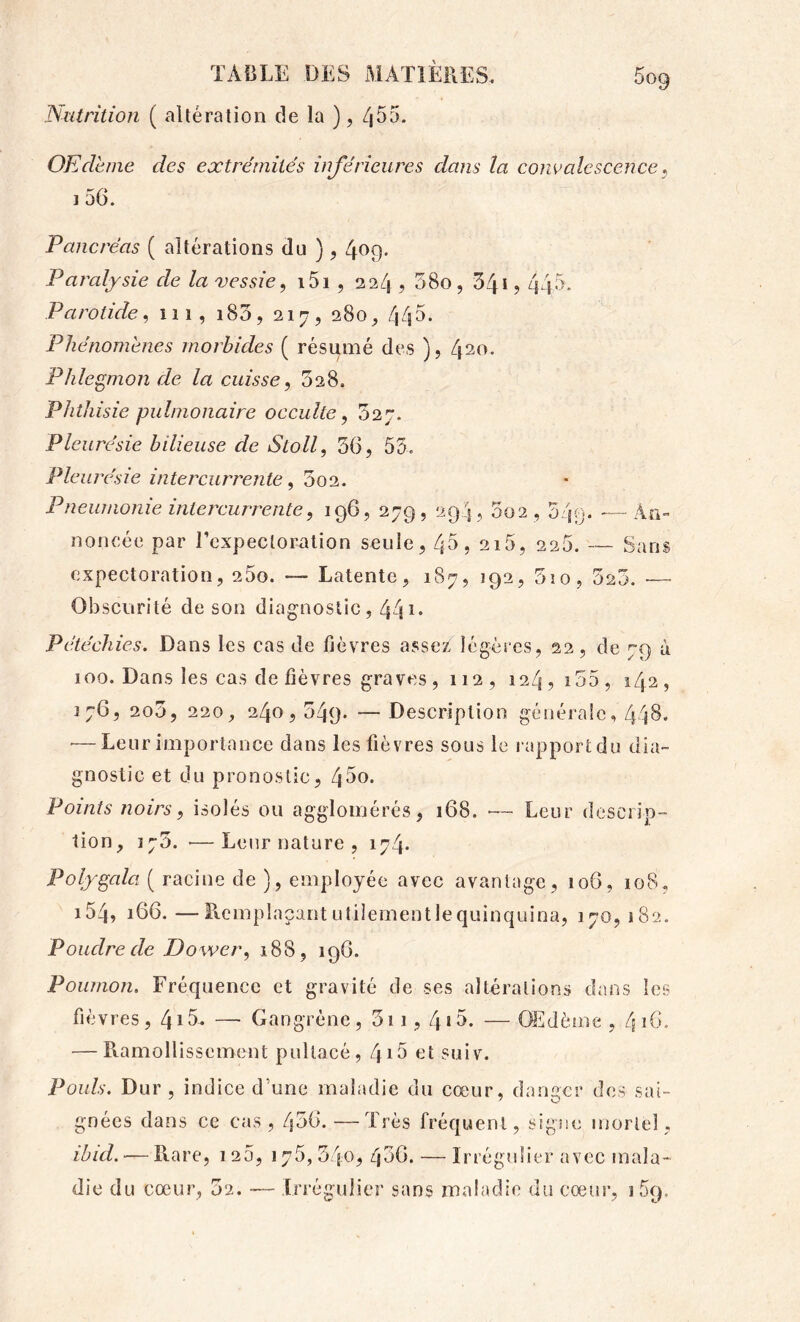 Nutrition ( altération de la ), Zj^^* OEdhne des extrémités inférieures dans la comalcscence ^ 1 56. Pancréas ( altérations du ), 4f>9- Paralysie de la vessie^ i5i, 22/^, 58o, 54* ? 445. Parotide^ îii, i83, 217, 280^ 445. Phénomènes morbides ( résumé des ), 4^0. Phlegmon de la cuisse, 528. Phthisie pulmonaire occulte, 527. Pleurésie bilieuse de Stoll, 36, 53. Pleurésie intercurrente, 3o2. Pneumonie intercurrente, ig6, 279, 294 , 002,349. —An- noncée par rcxpectoralion seule, 45, 215, 226. — Sans expectoration, 25o. — Latente, 187, 192, 3îo, 523. — Obscurité de son diagnostic, 44** Pétéchies, Dans les cas de fièvres assez légères, 22, de 79 à 100. Dans les cas de fièvres graves, 112, 124,155, 142, 176, 2o5, 220, 240,549. — Description gétiéraîe, 448* •—Leur importance dans les fièvres sous le rapport du dia- gnostic et du pronostic, 45o. Points noirs, isolés ou agglomérés, 168. — Leur descrip- tion, 175. ■—Leur nature , 174. Polygala ( racine de ), employée avec avantage, 106, 108, i54, 166. —Remplaçant utilement le quinquina, 170, 182. Poudre de Dower, 188, 196. Poumon. Fréquence et gravité de ses altérations dans les fièvres, 4*5* — Gangrène, 5i 1,4*5. — Œdème , 416. — Ramollissement pullacé, Zji5 et suiv. Pouls. Dur , indice d’une maladie du cœur, danger des sai- gnées dans ce cas , 436. —Très fréquent, signe mortel, ibid. — Rare, 1 25, 175, 34o^ 436. — Irrégulier avec mala-