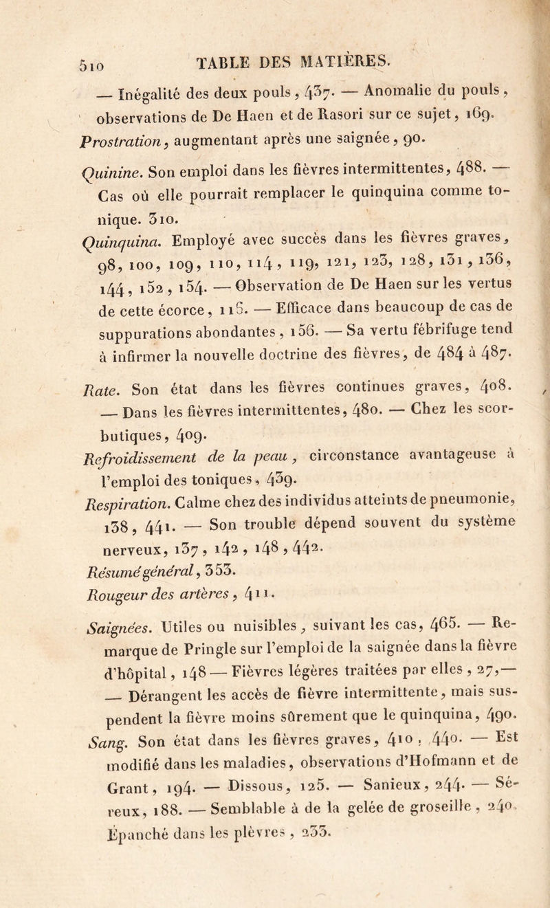 — înégalilé des deux pouls, 437. — Anomalie du pouls , ' observations de De Haen et de Rasori sur ce sujet, 169. Prostration, augmentant après une saignée, 90. Quinine. Son emploi dans les fièvres intermittentes, 4^8- “ Cas où elle pourrait remplacer le quinquina comme to- nique. 510. Quinquina. Employé avec succès dans les fièvres graves, 98, 100, 109, 110, 114 ? 1199 121, 123, 128, i3i, i36, 144, i52, 154. —Observation de De Haen sur les vertus de cette écorce • 115. — Efficace dans beaucoup de cas de suppurations abondantes , i56. — Sa vertu fébrifuge tend à infirmer la nouvelle doctrine des fièvres, de 4^4 à 487- Rate. Son état dans les fièvres continues graves, 408. Dans les fièvres intermittentes, 480. — Chez les scor- butiques, 409* Refroidissement de la peau, circonstance avantageuse à l’emploi des toniques, 439. Respiration. Calme chez des individus atteints de pneumonie, i38, 441. — Son trouble dépend souvent du système nerveux, i37 , 142? i4Sj442- Résumé général, 353. Rougeur des artères, 411 • Saignées. Utiles ou nuisibles, suivant les cas, 465. — Re- marque de Pringle sur l’emploi de la saignée dans la fièvre d’hôpital, 148 — Fièvres légères traitées p«ir elles , 27,— Dérangent les accès de fièvre intermittente, mais sus- pendent la fièvre moins sûrement que le quinquina, 49^* Sang. Son état dans les fièvres graves, 410 , 44o- — Est modifié dans les maladies, observations d’Hofmann et de Grant, 194. — Dissous, i25. — Sanieux, 244* — Sé- reux, 188. — Semblable à de la gelée de groseille , 240. Épanché dans les plèvres, 233.