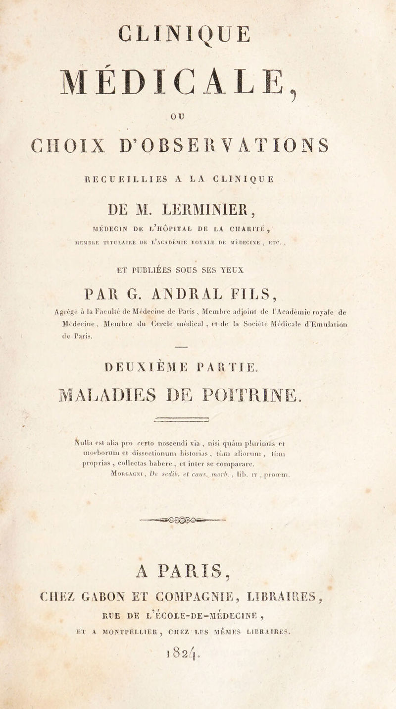 CLINIQUE MÉDICALE, OU CHOIX D’OBSERVATIONS RECUEILLIES A LA CLINIQUE DE M. LERMINIER, MÉDECIN DE eTiÔPITAL DE LA CHARITÉ, ÎIIÎÏIBliE TITULAIRE UE l’aLADÉMIE TOA'ALE DE ATI DECINE , ETC. , ET PUBLIÉES SOUS SES YEUX PAR G. AINDRAL FILS, Agrégé à la Faculté de Médecine de Paris , Mciiilu-e adjoint de rAcadéinic royale de Médecine, Membre du Cercle médical . et de la Société Médicale d’Emulation de Paris. DEUXIÈME PARTIE. MALADIES DE POITRINE. Xulla est alia pro certo noscendi via , nisi qnàm plurimas et morboriim et dissectionum bi.storias , liim tdiorum , lùin proprias , colleclas babere , et inter se compararc. Mougagki , De scdil/. el rcui’!. mcirh. , lib. iv , proreiri. A PARIS, CHEZ GABON ET COMPAGNIE, ElliRAtaES, RUE DE l’ÉGOLE-BE-MÉDECIWE , ET A MONTPELLIER, CHEZ LPS MÊMES LlIÎBAllUîS. 182/j»