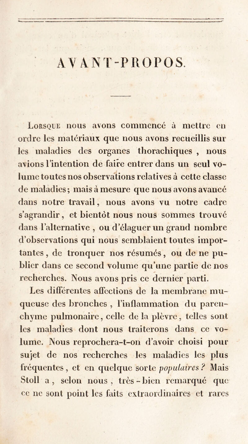 AVANT-PROPOS. Lorsque nous avons commencé à mettre en ordre les matériaux que nous avons recueillis sur les maladies des organes thorachiques , nous avions Imtention de faire entrer dans un seul vo- lume toutes nos observations relatives à cette classe de maladies; mais à mesure que nous avons avancé dans notre travail, nous avons vu notre cadre s’agrandir, et bientôt nous nous sommes trouvé dans l’alternative , ou d’élaguer un grand nombre d’observations qui nous semblaient toutes impor- tantes , de tronquer nos résumés, ou de ne pu- blier dans ce second volume qu’une partie de nos recherches. Nous avons pris ce dernier parti. Les différentes affections de la membrane mu- queuse des bronches , l’inflammation du paren- chyme pulmonaire, celle de la plèvre, telles sont les maladies dont nous traiterons dans ce vo- lume. Nous reprochera-t-on d’avoir choisi pour sujet de nos recherches les maladies les plus fréquentes, et en quelque sorte populaires ? Mais Stoll a , selon nous , très - bien remarqué que ce ne sont point les faits extraordinaires et rares
