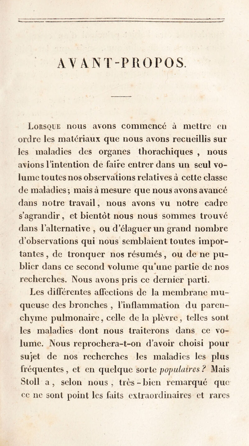 AVANT-PROPOS. Lorsque nous avons commencé à mettre en ordre les matériaux que nous avons recueillis sur les maladies des organes thorachiques , nous avions Imtention de faire entrer dans un seul vo- lume toutes nos observations relatives à cette classe de maladies; mais à mesure que nous avons avancé dans notre travail, nous avons vu notre cadre s’agrandir, et bientôt nous nous sommes trouvé dans l’alternative , ou d’élaguer un grand nombre d’observations qui nous semblaient toutes impor- tantes , de tronquer nos résumés, ou de ne pu- blier dans ce second volume qu’une partie de nos recherches. Nous avons pris ce dernier parti. Les différentes affections de la membrane mu- queuse des bronches , l’inflammation du paren- chyme pulmonaire, celle de la plèvre, telles sont les maladies dont nous traiterons dans ce vo- lume. Nous reprochera-t-on d’avoir choisi pour sujet de nos recherches les maladies les plus fréquentes, et en quelque sorte populaires ? Mais Stoll a , selon nous , très - bien remarqué que ce ne sont point les faits extraordinaires et rares