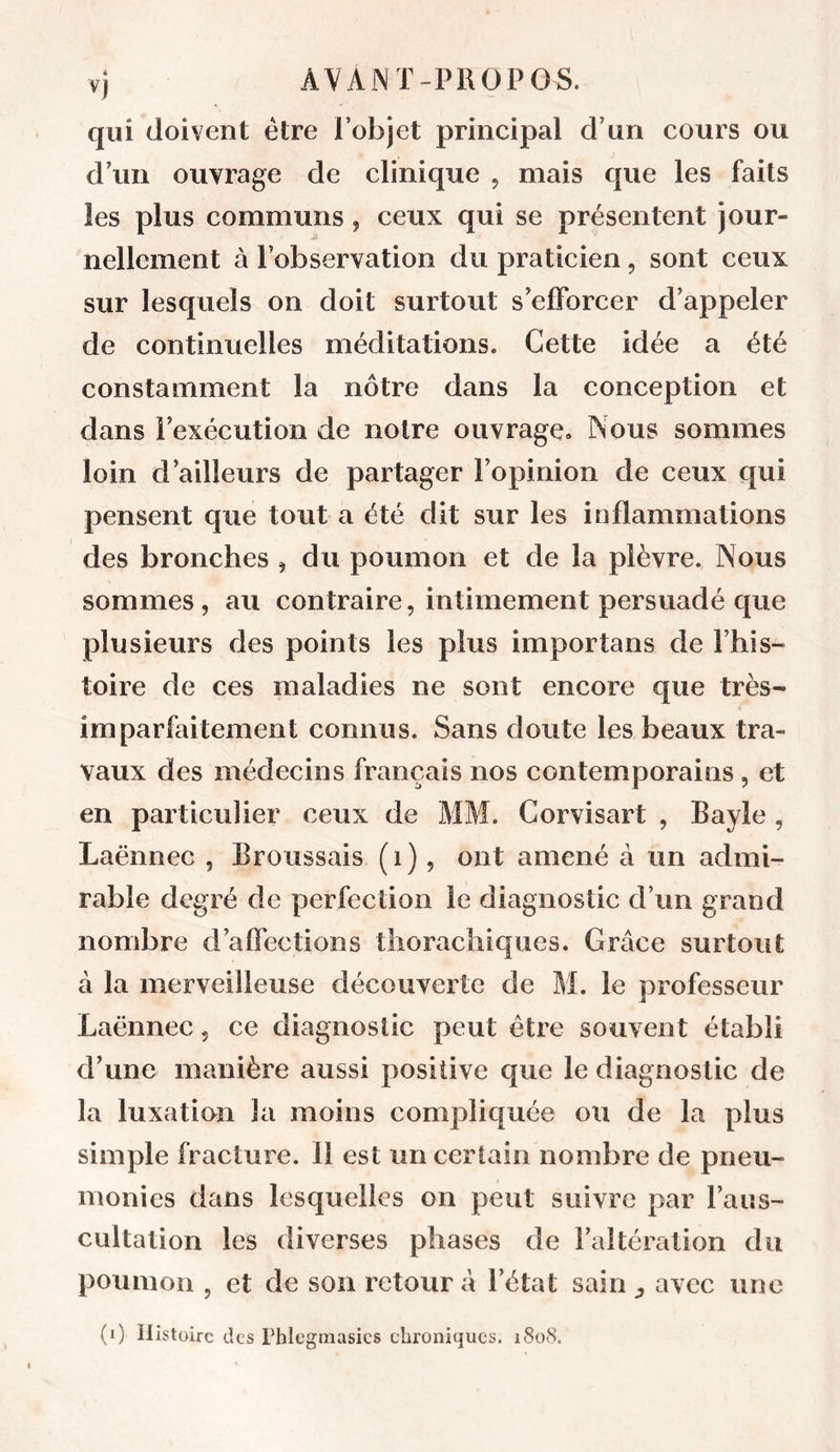 Vj qui doivent être l’objet principal d’un cours ou d’un ouvrage de clinique , mais que les faits les plus communs, ceux qui se présentent jour- nellement à l’observation du pratieien, sont ceux sur lesquels on doit surtout s’efforcer d’appeler de continuelles méditations. Cette idée a été constamment la nôtre dans la conception et dans l’exécution de notre ouvrage. Nous sommes loin d’ailleurs de partager l’opinion de ceux qui pensent que tout a été dit sur les inflammations des bronches , du poumon et de la plèvre. Nous sommes , au contraire, intimement persuadé que plusieurs des points les plus importans de l’his- toire de ces maladies ne sont encore que très- imparfaitement connus. Sans doute les beaux tra- vaux des médecins français nos contemporains , et en particulier ceux de MM. Corvisart , Bayle, Laënnec , Broussais (i), ont amené à un admi- rable degré de perfection le diagnostic d’un grand nombre d’affections thorachiques. Grâce surtout à la merveilleuse découverte de M. le professeur Laënnec, ce diagnostic peut être souvent établi d’une manière aussi positive que le diagnostic de la luxation la moins compliquée ou de la plus simple fracture. 11 est un certain nombre de pneu- monies dans lesquelles on peut suivre par l’aus- cultation les diverses phases de l’altération du poumon , et de son retour à l’état sain ^ avec une (i) Histoire des Phlegmasics chroniques. 1808.