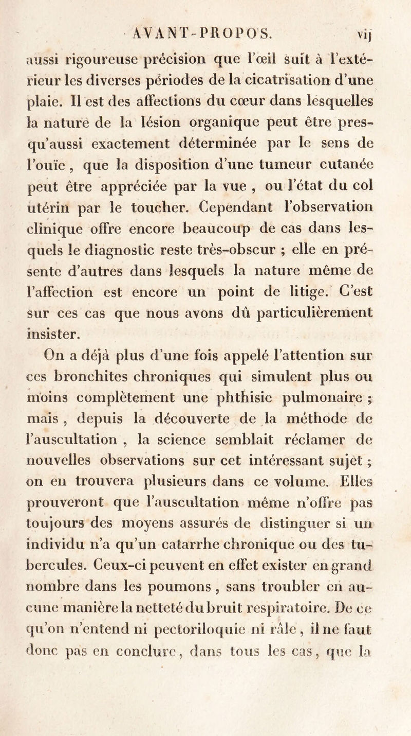 aussi rigoureuse précision que Poeil suit à l’exté- rieur les diverses périodes de la cicatrisation d’une plaie. Il est des affections du cœur dans lesquelles la nature de la lésion organique peut être pres- qu aussi exactement déterminée par le sens de l’ouïe, que la disposition d’une tumeur cutanée peut être appréciée par la vue , ou l’état du col utérin par le toucher. Cependant l’observation clinique offre encore beaucoup de cas dans les- quels le diagnostic reste très-obscur ; elle en pré- sente d’autres dans lesquels la nature même de l’affection est encore un point de litige. C’est sur ces cas que nous avons dû particulièrement insister. On a déjà plus d’une fois appelé l’attention sur ces bronchites chroniques qui simulent plus ou moins complètement une phthisie pulmonaire ; mais 5 depuis la découverte de la méthode de l’auscultation , la science semblait réclamer de nouvelles observations sur cet intéressant sujet ; on en trouvera plusieurs dans ce volume. Elles prouveront que l’auscultation même n’offre pas toujours des moyens assurés de distinguer si un individu n’a qu’un catarrhe chronique ou des tu- bercules. Ceux-ci peuvent en effet exister en grand nombre dans les poumons , sans troubler en au- cune manière la netteté du bruit respiratoire. De ce qu’on n’entend ni pectoriloqiiie ni raie, il ne faut donc pas en conclure, dans tous les cas, que la