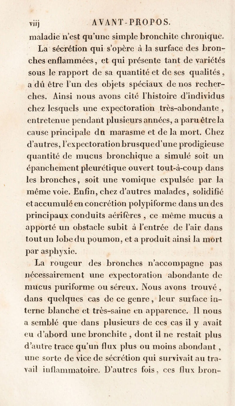 Vllj maladie n’est qu’une simple bronchite chronique. La sécrétion qui s’opère à la surface des bron- ches enflammées, et qui présente tant de variétés sous le rapport de sa quantité et de ses qualités , a dû être l’un des objets spéciaux de nos recher- ches. Ainsi nous avons cité l’histoire d’individus chez lesquels une expectoration très-abondante , entretenue pendant plusieurs années, a paru être la cause principale du marasme et de la mort. Chez d’autres, l’expectoration brusqued’une prodigieuse quantité de mucus bronchique a simulé soit un épanchement pleurétique ouvert tout-à-coup dans les bronches, soit une vomique expulsée par la même voie. Enfin, chez d’autres malades, solidifié et accumulé en concrétion polypiforme dans un des principaux conduits aérifères , ce même mucus a apporté un obstacle subit à l’entrée de l’air dans tout un lobe du poumon, et a produit ainsi la mort par asphyxie. La rougeur des bronches n’accompagne pas nécessairement une expectoration abondante de mucus puriforme ou séreux. Nous avons trouvé , dans quelques cas de ce genre, leur surface in- terne blanche et très-saine en apparence. Il nous a semblé que dans plusieurs de ces cas il y avait eu d’abord une bronchite , dont il ne restait plus d’autre trace qu’un flux plus ou moins abondant, une sorte de vice de sécrétion qui survivait au tra- vail inflammatoire. D’autres fois, ces flux bron-