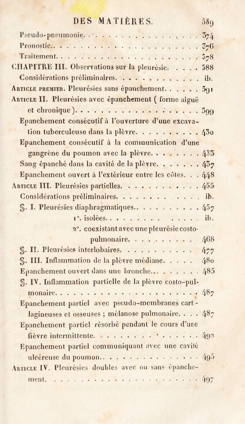 Pseudo-pneumonie •. • • • ^74 Pronostic ^76 Traitement ‘ 578 CHAPITRE III. Observations sur la pleurésie 588 Considérations préliminaires ib. Article premier. Pleurésies sans épanchement. ..... 091 Article II. Pleurésies avec épanchement ( forme aiguë et chronique ) 599 Epanchement consécutif à l’ouverture d’une excava- tion tuberculeuse dans la plèvre 4^0 Epanchement consécutif à la communication d’une gangrène du poumon avec la plèvre 4^^^ Sang épanché dans la cavité de la plèvre 4^‘7 Epanchement ouvert à l’extérieur entre les côtes. . . 44^ Article III. Pleurésies partielles 4^5 Considérations préliminaires ib. §, I. Pleurésies diaphragmatiques 4^7 1”. isolées.. ib. 2”. coexistant avec une pleurésie costo- pulmonaire. - . 4^^ §. II. Pleurésies interlobaires 477 §. III. Inflammation de la plèvre médiane 4^0 Epanchement ouvert dans une bronche 4^'^ §. IV. Inflammation partielle de la plèvre costo-pul* monaire 4^7 Epanchement partiel avec pseudo-membranes carti- lagineuses et osseuses ; mélanose pulmonaire. . . . 4^7 Epanchement partiel résorbé pendant le cours d’une fièvre intermittente * 49^ Epanchement partiel communiquant avec une cavité ulcéreuse du poumon 49^ Article IV. Pleurésies doubles avec ou sans épanche- ment 497