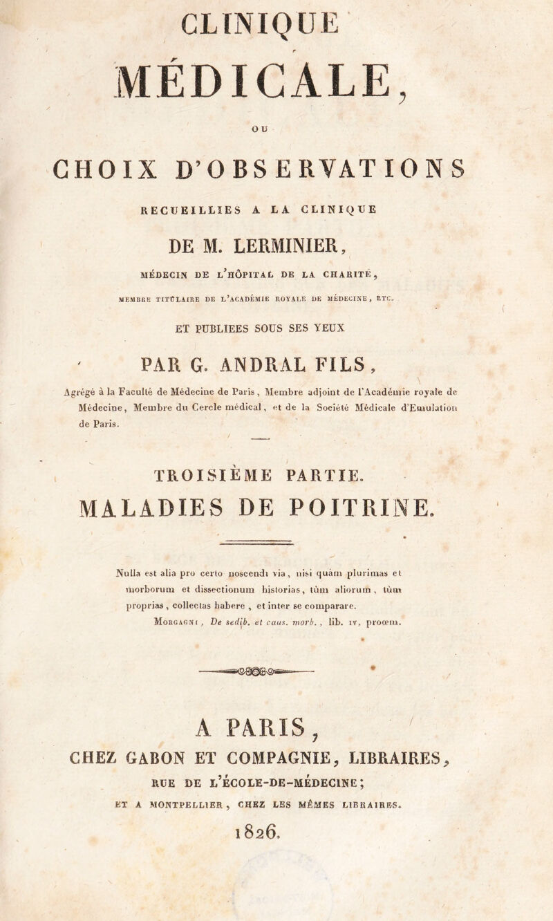 MÉDICALE, O U CHOIX D’OBSERVATIONS RECUEILLIES A LA CLINIQUE DE M. LERMINIER, MÉDECIN DE l’hÔPITAD DE LA CHARITÉ, MEMBRE TITOLilEE DE l’ACADÉMIE ROYALE DE MÉDECINE, ETC. ET PUBLIEES SOUS SES YEUX PAR G. ANDRAL FILS, Agrégé à la Faculté de Médecine de Paris, Membre adjoint de l’Académie royale de Médecine, Membre du Cercle médical, et de la Société Médicale d’Emulation de Paris. TROISIÈME PARTIE. MALADIES DE POITRINE. Nulla est alia pro cerlo noscendi via, nisi quàrn plurimas et Tuorborum et dissectionum hislorias, tùm aliorum , tùiw proprias , collectas Labere , et inter se comparare. Morgagni, De seil^b, et caus. morb., lib. iv, proœiu. ■ —ax&Qj^gsQigrr-- — - * A PARIS, CHEZ, GABON ET COMPAGNIE, LIBRAIRES, RUE DE l’école-de-médecine; ET A MONTPELLIER, CHEZ LES MÊ.MES LIBRAIRES. 1826.