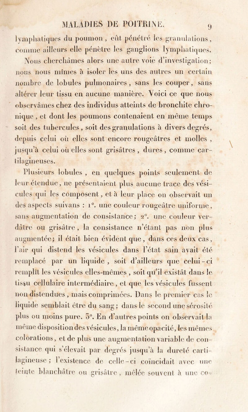 iyaiplialiqucs du poumon, eut pénétré ies granulations, comme ailleurs elle pénètre les ganglions lympliatiques. Nous cliercliâmes alors une autre voie d’investigation; nous nous mîmes li isoler les uns des autres un certain nombre de lobules pulmonaires, sans les couper, sans altérer leur tissu en aucune manière. Voici ce que nous observâmes chez des individus atteints de bronchite chro- nique , et dont les poumons contenaient en même temps soit des tubercules, soit des granulations à divers degrés, depuis celui où elles sont encore rougeâtres et molles , jusqu’à celui où elles sont grisâtres , dures , comme car- tilagineuses. Plusieurs lobules , en quelques points seulement de leur étendue, ne présentaient plus aucune trace des vési- cules qui les composent, et à leur place on observait un des aspects suivans : i®. une couleur rougeâtre uniforme, sans augmentation de consistance; 2°. une couleur ver- dâtre ou grisâtre, la consistance n’étant pas non plus augmentée; il était bien évident que, dans ces deux cas, l’air qui distend les vésicules dans l’état sain avait été remplacé par un liquide, soit d’ailleurs que celui-ci remplît les vésicules elles-mêmes , soit qu’il existât dans le tisiiu cellulaire intermédiaire , et que les vésicules fussent non distendues , mais comprimées. Dans le premier cas le liquide semblait être du sang; dans le second une sérosité plus ou moins pure. 5°. En d’autres points on observait la même disposition des vésicules, la même opacité, les mêmes colorations, et de plus une augmentation variable de con- sistance qui s’élevait par degrés jusqu’à la dureté carti- lagineuse ; l’existence de celle-ci coïncidait avec une ùdntc Idanchalre ou grisâtre, mêlée souvent à une co-