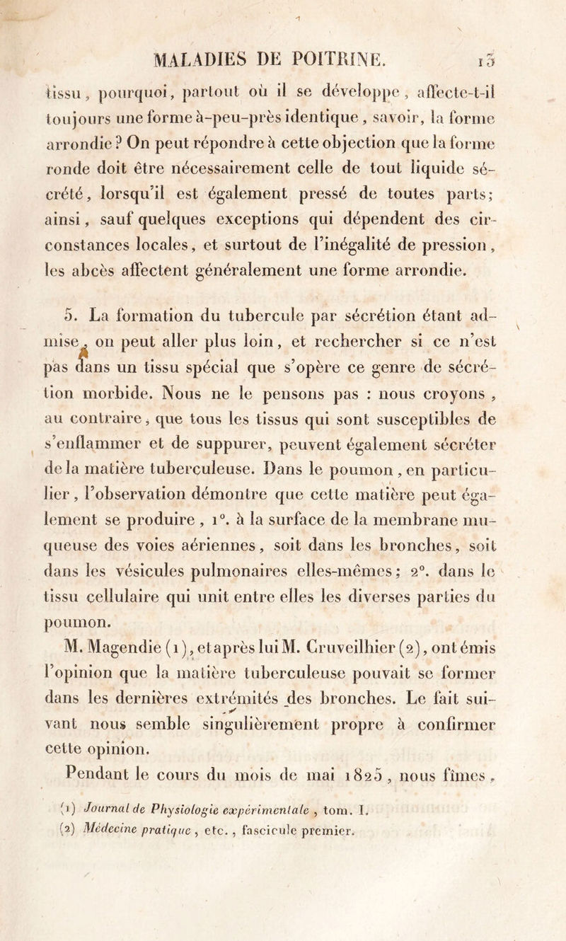 Ussu, pourquoi, partout où il se développe, affecte-t-il toujours une forme à-peu-près identique, savoir, la forme arrondie ? On peut répondre à cette objection que la forme ronde doit être nécessairement celle de tout liquide sé- crété, lorsqu’il est également pressé de toutes parts; ainsi, sauf quelques exceptions qui dépendent des cir- constances locales, et surtout de l’inégalité de pression, les abcès affectent généralement une forme arrondie. 5. La formation du tubercule par sécrétion étant ad- mise . on peut aller plus loin, et rechercher si ce n’est pàs dans un tissu spécial que s’opère ce genre de sécré- tion morbide. Nous ne le pensons pas : nous croyons , au contraire j que tous les tissus qui sont susceptibles de s’enflammer et de suppurer, peuvent également sécréter de la matière tuberculeuse. Dans le poumon , en particu- lier , l’observation démontre que cette matière peut éga- lement se produire , i°. à la surface de la membrane mu- queuse des voles aériennes, soit dans les bronches, soit dans les vésicules pulmonaires elles-mêmes ; 2“. dans le tissu cellulaire qui unit entre elles les diverses parties du poumon. M. Magendie (1), etaprès liiiM. Gruveiriiier (2), ont émis l’opinion que la matière tuberculeuse pouvait se former dans les dernières extrémités des bronches. Le fait sui- vant nous semble singulièrement propre à confirmer cette opinion. Pendant le cours du mois de mai 1820, nous fîmes, (j) Journal de Physiologie expérimentale , tom. I, (2) Médecine pratique^ etc., fascicuJe premier.