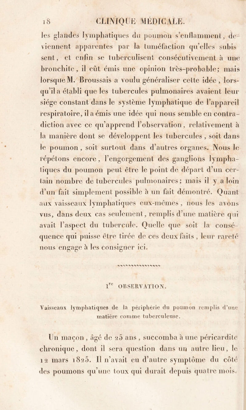 les glandes lymphatiques du poumon s’enilamment, de- viennent ap])arentes par la tuméfaction qu’elles subis sent, et enfin se tubercidisent consécutivement à une bronchite , il eût émis une opinion très-prohahle; mais lorsque M. Broussais a voulu généraliser cette idée , lors- qu’il a établi que les tubercules pulmonaires avaient leur siège constant dans le système lymphatique de l’appareil respiratoire, il a émis une idée qui nous semble en contra- diction avec ce qu’apprend l’observation, relativement à la manière dont se développent les tubercules , soit dans le poumon, soit surtout dans d’autres organes. Nous le répétons encore, l’engorgement des ganglions lympha- tiques du poumon peut être le point de départ d’un cer- tain nombre de tubercides pidmonaires ; mais il y a loin d’un fait simplement possible è un fait démontré. Quant aux vaisseaux lymphatiques eux-mêmes , nous les avons vus, dans deux cas seulement, remplis d’une matière qui avait l’aspect du tubercule. Quelle que soit la consé- quence qui puisse être tirée de ces deux faits , leur l'areté uous engage h les consigner ici. OBSERVATtON. Vaisseaux lymphatiques de la périphérie du poumon remplis d’une matière comme tuberculeuse. Ifn maçon , âgé de 20 ans , succomba â une péricardite chronique, dont il sera question dans un autre lieu, le 12 mars 1825. Il n’avait eu d’autre symptôme du coté des poumons qu’une toux qui durait depuis quatre mois.