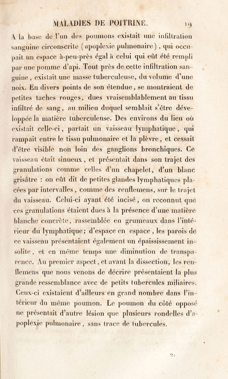 A la base &lt;Ie î’un des poiuiioiis existait une infiltration sanguine circonscrite ( apoplexie pulmonaire ) , qui occu- pait un espace à-peu-près égal à celui qui eût été rempli par une pomme d’api. Tout près de cette infdtration san- guine , existait une masse tuberculeuse, duxolume d’une noix. En divers points de son étendue, se montraient de petites taches rouges, dues vraisemblablement au tissu infdtré de sang, au milieu duquel semblait s’être déve- \ ioppée la matière tuberculeuse. Des environs du lieu ou existait celle-ci, partait un vaisseau lymphatique, qui rampait entre le tissu pulmonaire et la plèvre, et cessait d’être visible noii loin des ganglions bronchiques. Gè vaisseau était sinueux, et présentait dans son trajet des granulations comme celles d’un chapelet, d’un blanc grisâtre : on eût dit de petites glandes lymphatiques pla- cées par intervalles, comme des renflemens, sur le trajet du vaisseau. Celui-ci ayant été incisé, on reconnut que ces granulations étaient dues à là présence d’une matière blanche concrète, rassemblée en grumeaux dans l’inté- rieur du lymphatique ; d’espaçe en espace , les parois dô ce vaisseau présentaient égalenient un épaississement in- solite , et en même temps une diminution de transpa- rence. Au premier aspect, et avant la dissection, les ren- flemens que nous venons de décrire présentaient la plus grande ressemblance avec de petits tubercules miliaires. Ceux-ci existaient d’ailleurs en grand nombre dans l’in- térieur du même poumon. Le poumon du côté opposé ne présentait d’autre lésion que plusieurs rondelles d’a- popléx^e pulmonaire, sans trace de tubercules.