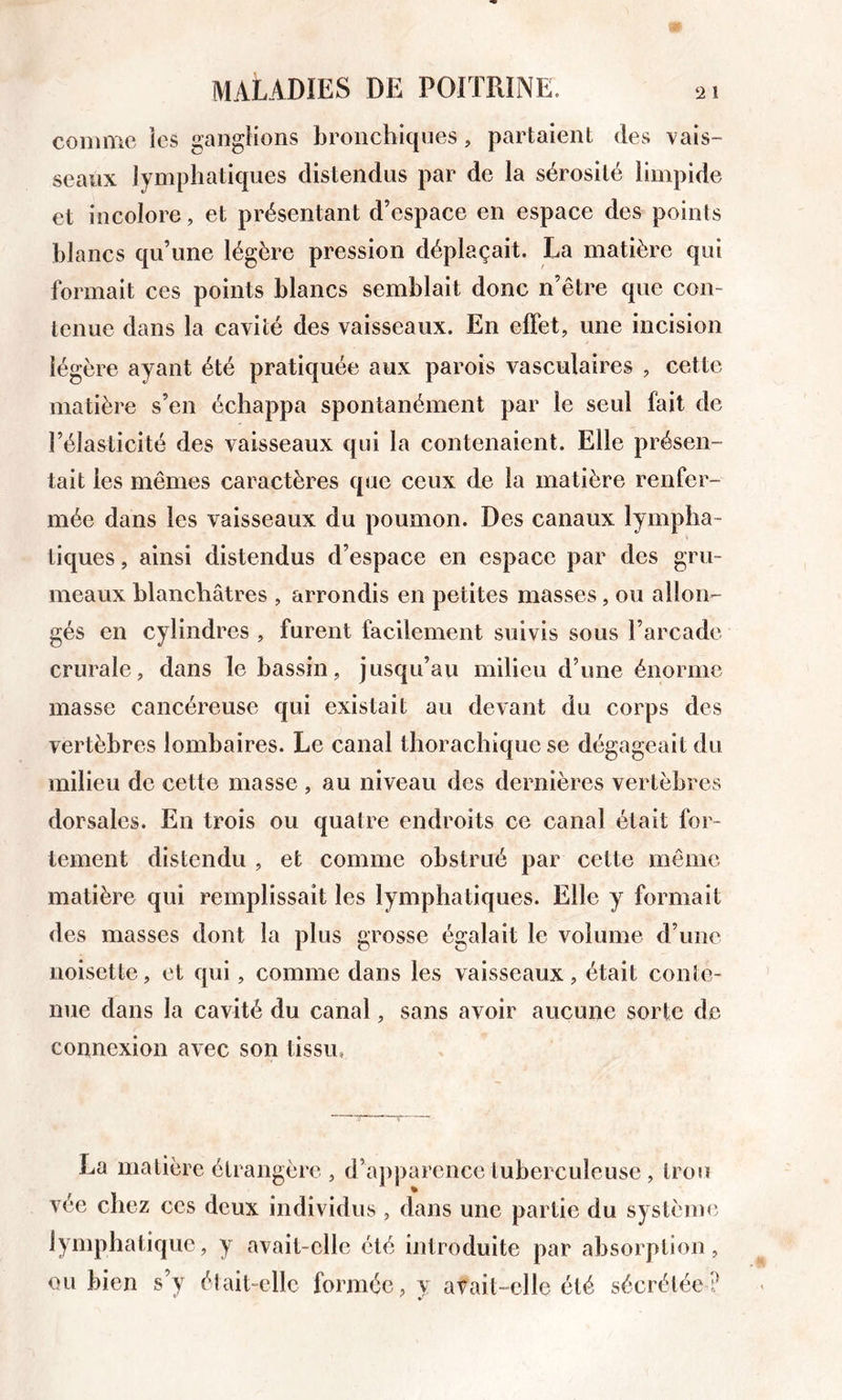 comme ies ganglions bronchiques, partaient des vais- seaux lymphatiques distendus par de la sérosité limpide et incolore, et présentant d’espace en espace des points blancs qu’une légère pression déplaçait. La matière qui formait ces points blancs semblait donc n’être que con- tenue dans la cavité des vaisseaux. En effet, une incision légère ayant été pratiquée aux parois vasculaires , cette matière s’en échappa spontanément par le seul fait de l’élasticité des vaisseaux qui la contenaient. Elle présen- tait ies mêmes caractères que ceux de la matière renfer- mée dans les vaisseaux du poumon. Des canaux lympha- tiques , ainsi distendus d’espace en espace par des gru- meaux blanchâtres , arrondis en petites masses, ou allon- gés en cylindres , furent facilement suivis sous l’arcade crurale, dans le bassin, jusqu’au milieu d’une énorme masse cancéreuse qui existait au devant du corps des vertèbres lombaires. Le canal thoracliique se dégageait du milieu de cette masse , au niveau des dernières vertèbres dorsales. En trois ou quatre endroits ce canal était for- tement distendu , et comme obstrué par cette même matière qui remplissait les lymphatiques. Elle y formait des masses dont la plus grosse égalait le volume d’une noisette, et qui, comme dans les vaisseaux, était conte- nue dans la cavité du canal, sans avoir aucune sorte de connexion avec son tissu. La matière étrangère , d’apparence tuberculeuse, trou vée chez ces deux individus , dans une partie du système lymphatique, y avait-elle été introduite par absorption, ou bien s’y élait-elle formée, v avait-elle été sécrétée?