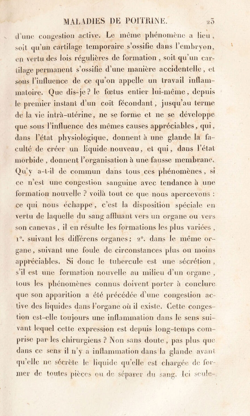 \ il 1111(3 coiig(3stioii active. Le iiiênie plieiionièiie a lieu , soit qu’un cartilage temporaire s’ossifie dans l’embryon, en vertu des lois régulières de formation / soit qu’un car- tilage permanent s’ossifie d’une manière accidentelle, et sous l’influence de ce qu’on appelle un travail inflam- matoire. Que dis-je? le fœtus entier lui-même, depuis le premier instant d’un coït fécondant, jusqu’au terme de la vie intra-utérine, ne se forme et ne se développe que sous l’influence des mêmes causes appréciables, qui, dans l’état physiologicpie, donnent l\ une glande la fa- culté de créer un liquide nouveau, et qui, dans l’état morbide , donnent Torganisation à une fausse membrane. Qti’y a-t-il de commun dans tous ces phénomènes , si ce n’est une congestion sanguine avec tendance à une formation nouvelle ? voilà tout ce que nous apercevons : ce qui nous échappe, c’est la disposition spéciale en vertu de laquelle du sang afïluaiit vers un organe ou vers son canevas , il en résulte les formations les plus variées , suivant les différens organes; 2®. dans le même or- gane, suivant une foule de circonstances plus ou moins appréciables. Si donc le tubercule est une sécrétion , s’il est une formation nouvelle au milieu d’un organe , tous les phénomènes connus doivent porter à conclure que son apparition a été précédée d’une congestion ac- tive des liquides dans l’organe où il existe. Cette conges- tion est-elle toujours une inflammation dans le sens sui- vant lequel cette expression est depuis long-temps com- prise par les chirurgiens ? Non sans doute, pas plus que dans ce sens' il n’y a inflammation dans la glande avarît qu’elle ne sécrète le liquide qu’elle est cliargée de for-