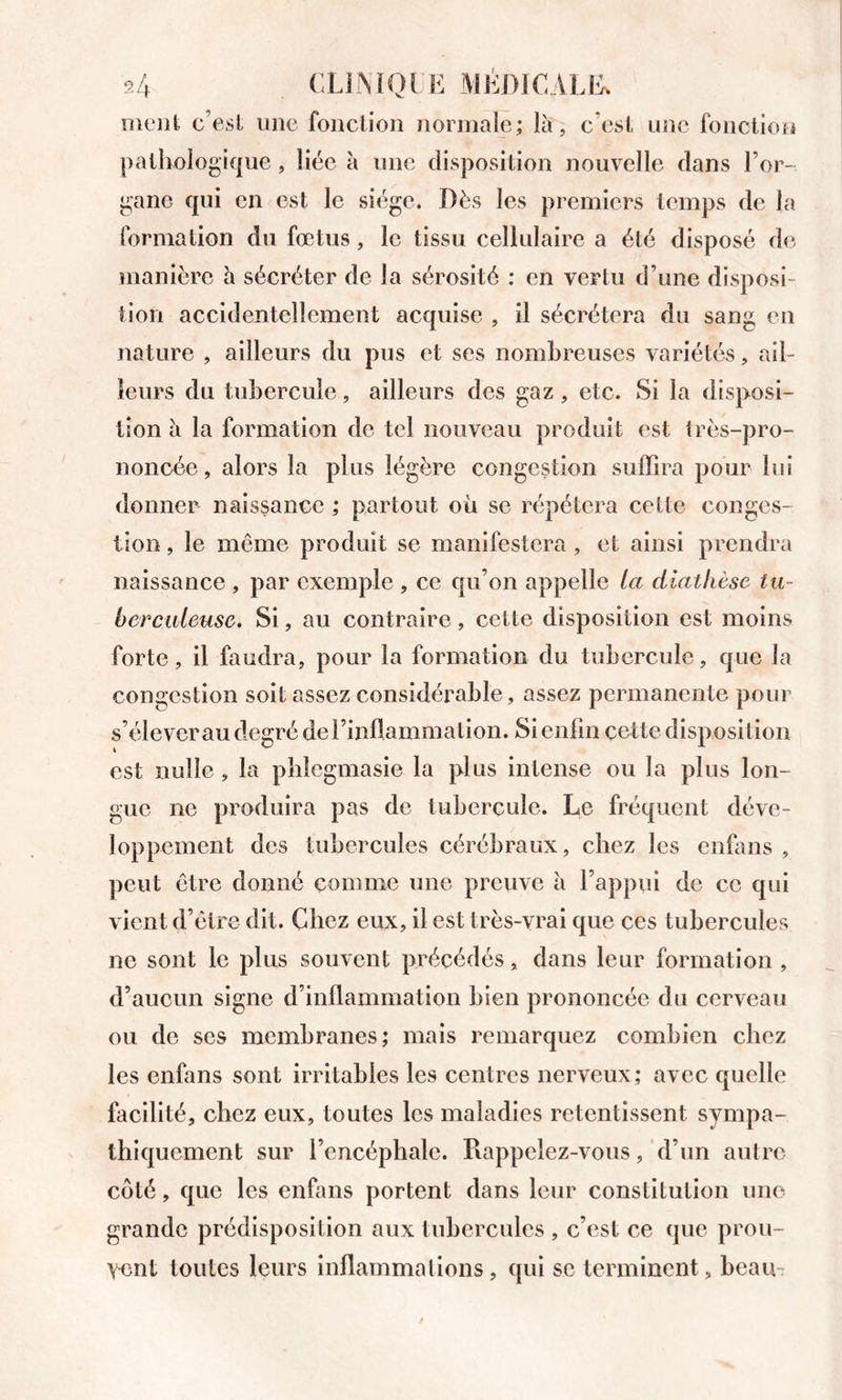 nieiil c’esl une fouclion normale; là, c’esl une fonction paikologique, liée à une disposition nouvelle dans l’or- gane qui en est le siège. Dès les premiers temps de la formation du fœtus, le tissu cellulaire a été disposé de manière h sécréter de la sérosité : en vertu d’une disposi- tion accidentellement acquise , il sécrétera du sang en nature , ailleurs du pus et ses nombreuses variétés, ail- leurs du tubercule, ailleurs des gaz, etc. Si la disposi- tion à la formation de tel nouveau produit est très-pro- noncée , alors la plus légère congestion suffira pour lui donner naissance ; partout où se répétera cette conges- tion , le même produit se manifestera , et ainsi prendra naissance , par exemple , ce qu’on appelle La diathèse tu- berculeuse. Si, au contraire, cette disposition est moins forte, il faudra, pour la formation du tubercule, que la congestion soit assez considérable, assez permanente pour s’élever au degré del’inllammation. Si enfin çette disposition est nulle, la pblcgmasie la plus intense ou la plus lon- gue ne produira pas de tubercule. Le fréquent déve- loppement des tubercules cérébraux, chez les enfans , peut être donné comme une preuve à l’appui de ce qui vient d’être dit. Chez eux, il est très-vrai que ces tubercules ne sont le plus souvent précédés, dans leur formation , d’aucun signe d’inflammation bien prononcée du cerveau ou de ses membranes; mais remarquez combien chez les enfans sont irritables les centres nerveux; avec quelle facilité, chez eux, toutes les maladies retentissent sympa- thiquement sur l’encéphale. Rappelez-vous, d’un autre côté, que les enfans portent dans leur constitution une grande prédisposition aux tubercules , c’est ce que prou- vent toutes leurs inflammations, qui se terminent, beau-