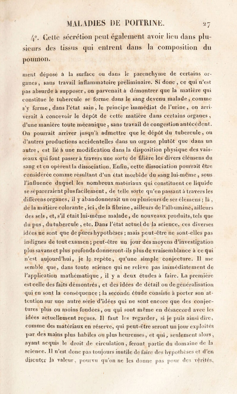 4. Celte sécrétion peut également avoir lien dans plu- sieurs des tissus qui entrent dans la composition du poumon. ment déposé à la surface ou dans le parenchyme de certains or- ganes , sans travail inflammatoire préliminaire. Si donc , ce qui n’est pas absurde à supposer, on parvenait à démontrer que la matière qui constitue le tubercule se forme dans le sang devenu malade, comme s’v forme, dans l’état sain , le principe immédiat de l’urine, on arri- verait à concevoir le dépôt de cette matière dans certains organes , d’une manière toute mécanique, sans travail de congestion antécédent. On pourrait arriver jusqu’^ admettre que le dépôt du tubercule, ou d’autres productions accidentelles dans un organe plutôt que dans un autre, est lié à une modification dans la disposition physique des vais- seaux qui font passer à travers une sorte de filière les divers élémens du sang et en opèrent la dissociation. Enfin, cette dissociation pourrait être considérée comme résultant d’un état morbide du sang lui-même, sous l’influence duquel les nombreux matériaux qui constituent ce liquide se sépareraient plus facilement, de telle sorte qu’en passant à travers les difîérens organes, il y abandonnerait un ou plusieurs de ses élémens ; là, de la matière colorante , ici, de la fibrine, ailleurs de l’albumine, ailleurs des sels, et, s’il était lui-même malade, de nouveaux produits, tels que du pus, du tubercule , etc. Dans l’état actuel de la science, ces diverses idées ne sont que de pures hypothèses ; mais peut-être ne sont-elles pas indignes de tout examen ; peut-être un jour des moyens d’investigation plus savans et plus profonds donneront-ils plus de vraisemblance à ce qui n’est aujourd’hui, je le repète, qu’une simple conjecture. Il me semble que, dans toute science qui ne relève pas immédiatement de l’application mathématique ^ il y a deux études à faire. La prernière est celle des faits démontrés , et des idées de détail ou de généralisation qui en sont la conséquence ; la seconde étude consiste à porter son at- tention sur une autre série d’idées qui ne sont encore que des conjec- tures plus ou moins fondées, ou qpi sont même en désaccord avec les idées actuellement reçues. Il faut les regarder, si je puis ainsi dire, comme des matériaux en réserve, qui peut-être seront un jour exploités par des mains plus habiles ou plus heureuses, et qui, seulement alors , ayant acquis le droit de circulation, feront partie du domaine de la science. Il n’est donc pas toujours inutile de faire des hypothèses et d’en discuter la valeur, pourvu qu’on ne les donne pas pour des vérités.