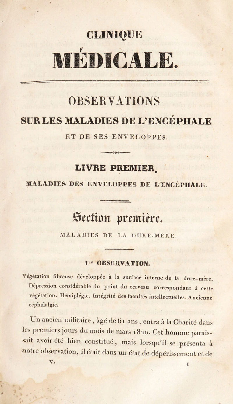 / CLINIQUE MÉDICALE. OBSERVATIONS SUR LES MALADIES DE L’ENCÉPHALE ET DE SES ENVELOPPES. LIVRE PREMIER. ® I MALADIES DES ENVELOPPES DE L’ENCÉPHALE ôfftiott première. MALADIES DE LA DURE-MÈRE. Irtt OBSERVATION. Végétation fibreuse développée à la surface interne de la dure-mère. Dépréssion considérable du point du cerveau correspondant à cette végétation. Hémiplégie. Intégrité des facultés intellectuelles. Ancienne céphalalgie. Lu ancien militaire, âgé de 61 ans , entra à la Charité dans les premiers jours du mois de mars 1820. Cet homme parais- sait avoir été bien constitué, mais lorsqu’il se présenta à notie obset vation, il était dans un état de dépérissement et de