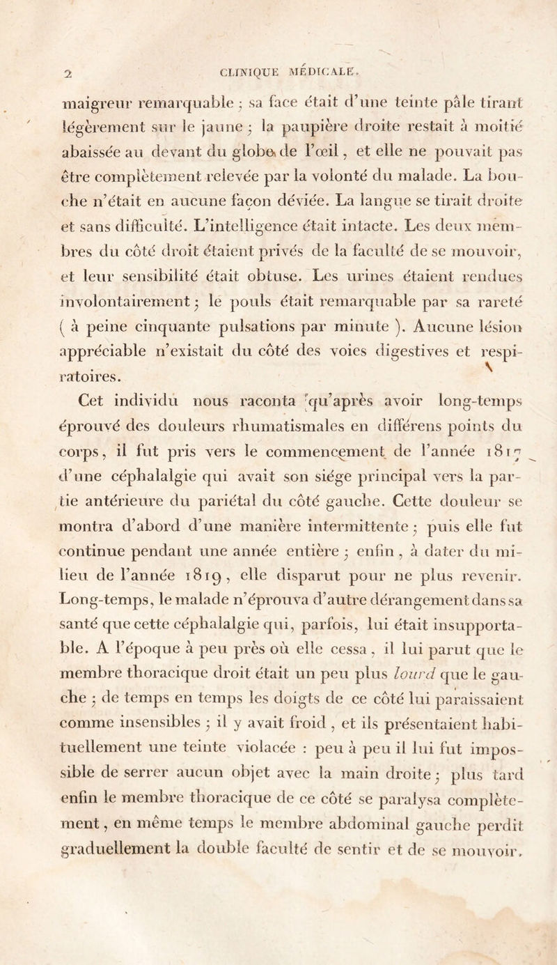 maigreur remarquable • sa face était d’une teinte pale tirant légèrement sur le jaune ; la paupière droite restait à moitié abaissée au devant du globe» de Fœii, et elle ne pouvait pas être complètement relevée par la volonté du malade. La bou- che n’était en aucune façon déviée. La langue se tirait droite et sans difficulté. L’intelligence était intacte. Les deux mem- bres du côté droit étaient privés de la faculté de se mouvoir, et leur sensibilité était obtuse. Les urines étaient rendues involontairement 3 le pouls était remarquable par sa rareté ( à peine cinquante pulsations par minute ). Aucune lésion appréciable n’existait du côté des voies digestives et respi- ratoires. Cet individu nous raconta qu’après avoir long-temps éprouvé des douleurs rhumatismales en dilférens points du corps, il fut pris vers le commencement de l’année i8rç d’une céphalalgie qui avait son siège principal vers la par- tie antérieure du pariétal du côté gauche. Cette douleur se montra d’abord d’une manière intermittente - puis elle fut continue pendant une année entière 3 enfin , à dater du mi- lieu de l’année 1819, elle disparut pour ne plus revenir. Long-temps, le malade n’éprouva d’autre dérangement dans sa santé que cette céphalalgie qui, parfois, lui était insupporta- ble. A l’époque à peu près où elle cessa, il lui parut que le membre thoracique droit était un peu plus lourd que le gau- che 3 de temps en temps les doigts de ce côté lui paraissaient comme insensibles 3 il y avait froid , et ils présentaient habi- tuellement une teinte violacée : peu à peu il lui fut impos- sible de serrer aucun objet avec la main droite 3 plus tard enfin le membre thoracique de ce côté se paralysa complète- ment , en même temps le membre abdominal gauche perdit graduellement la double faculté de sentir et de se mouvoir.