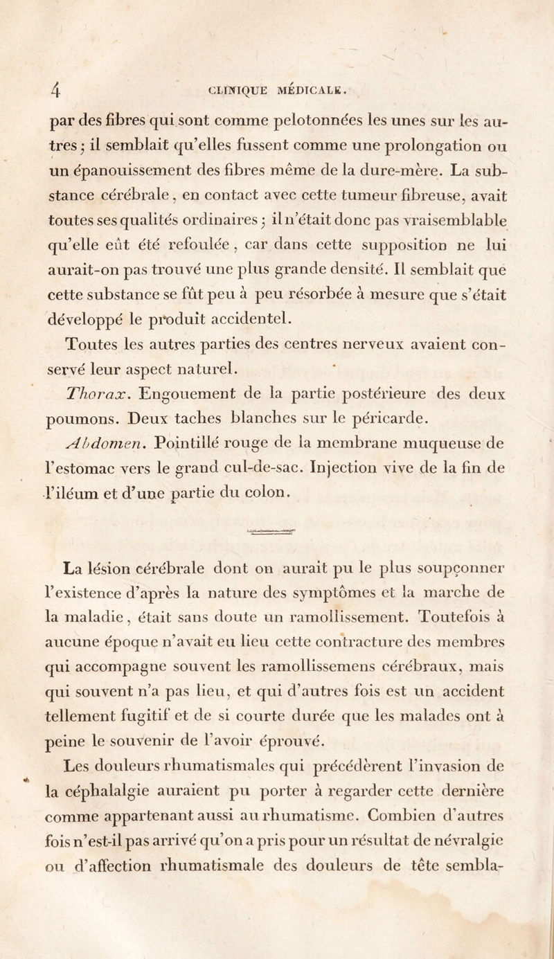 par des fibres qui sont comme pelotonnées les unes sur les au- tres * il semblait qu’elles fussent comme une prolongation ou un épanouissement des fibres même de la dure-mère. La sub- stance cérébrale, en contact avec cette tumeur fibreuse, avait toutes ses qualités ordinaires 3 il n’était donc pas vraisemblable qu’elle eût été refoulée , car dans cette supposition ne lui aurait-on pas trouvé une plus grande densité. Il semblait que cette substance se fût peu à peu résorbée à mesure que s’était développé le produit accidentel. Toutes les autres parties des centres nerveux avaient con- servé leur aspect naturel. Thorax. Engouement de la partie postérieure des deux poumons. Deux taches blanches sur le péricarde. Abdomen. Pointillé rouge de la membrane muqueuse de l’estomac vers le grand cul-de-sac. Injection vive de la fin de l’iléum et d’une partie du colon. La lésion cérébrale dont on aurait pu le plus soupçonner l’existence d’après la nature des symptômes et la marche de la maladie, était sans doute un ramollissement. Toutefois à aucune époque n’avait eu lieu cette contracture des membres qui accompagne souvent les ramollissemens cérébraux, mais qui souvent n’a pas lieu, et qui d’autres fois est un accident tellement fugitif et de si courte durée que les malades ont à peine le souvenir de l’avoir éprouvé. Les douleurs rhumatismales qui précédèrent l’invasion de la céphalalgie auraient pu porter à regarder cette dernière comme appartenant aussi au rhumatisme. Combien d’autres fois n’est-il pas arrivé qu’on a pris pour un résultat de névralgie ou d’affection rhumatismale des douleurs de tête sembla-