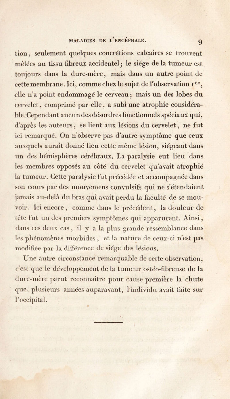 tion, seulement quelques concrétions calcaires se trouvent mêlées au tissu fibreux accidentel ; le siège de la tumeur est toujours dans la dure-mère, mais dans un autre point de cette membrane. Ici, comme chez le sujet de l'observation ire, elle n’a point endommagé le cerveau * mais un des lobes du cervelet, comprimé par elle, a subi une atrophie considéra- ble.Cependant aucun des désordres fonctionnels spéciaux qui, d’après les auteurs, se lient aux lésions du cervelet, ne fut ici remarqué. On n’observe pas d’autre symptôme que ceux auxquels aurait donné lieu cette même lésion, siégeant dans un des hémisphères cérébraux. La paralysie eut lieu dans les membres opposés au côté du cervelet qu’avait atrophié la tumeur. Cette paralysie fut précédée et accompagnée dans son cours par des mouvemens convulsifs qui ne s’étendaient jamais au-delà du bras qui avait perdu la faculté de se mou- voir. Ici encore , comme dans le précédent, la douleur de tête fut un des premiers symptômes qui apparurent. Ainsi, dans ces deux cas , il y a la plus grande ressemblance dans les phénomènes morbides , et la nature de ceux-ci n’est pas modifiée par la différence de siège des lésions. Une autre circonstance remarquable de cette observation, c’est que le développement de la tumeur ostéo-fibreuse de la dure-mère parut reconnaître pour cause première la chute que, plusieurs années auparavant, 1 individu avait faite sur l’occipital.