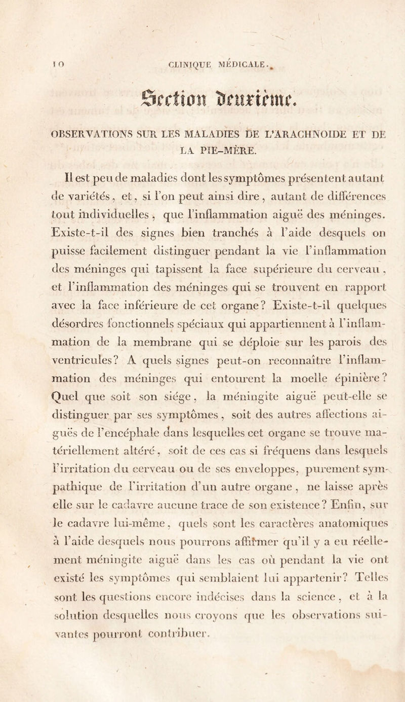 Section ïmuriùtu\ OBSERVATIONS SUR LES MALADIES DE L’ARACHNOÏDE ET DE LA PIE-MÈRE. Il est peu de maladies dont les symptômes présentent autant de variétés, et, si l’on peut ainsi dire , autant de différences tout individuelles , que l’inflammation aiguë des méninges. Existe-t-il des signes bien tranchés à l aide desquels on puisse facilement distinguer pendant la vie l1 inflammation des méninges qui tapissent la face supérieure du cerveau . et l’inflammation des méninges qui se trouvent en rapport avec la face inférieure de cet organe? Existe-t-il quelques désordres fonctionnels spéciaux qui appartiennent à l'inflam- mation de la membrane qui se déploie sur les parois des ventricules? A quels signes peut-on reconnaître l’inflam- mation des méninges qui entourent la moelle épinière ? Quel que soit son siège, la méningite aigue peut-elle se distinguer par ses symptômes, soit des autres affections ai- guës de l’encéphale dans lesquelles cet organe se trouve ma- tériellement altéré, soit de ces cas si fréquens dans lesquels l’irritation du cerveau ou de ses enveloppes, purement sym- pathique de l’irritation d’un autre organe , ne laisse après elle sur le cadavre aucune trace de son existence? Enfin, sur le cadavre lui-même, quels sont les caractères anatomiques à l’aide desquels nous pourrons affirmer qu’il y a eu réelle- ment méningite aiguë dans les cas où pendant la vie ont existé les symptômes qui semblaient lui appartenir? Telles sont les questions encore indécises dans la science, et à la solution desquelles nous croyons que les observations sui- vantes pourront contribuer.