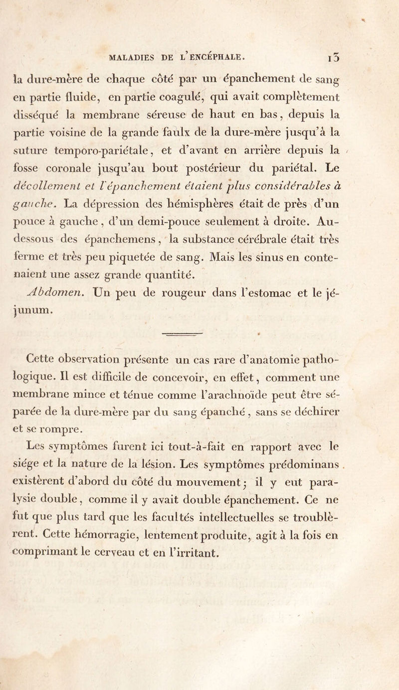 la dure-mère de chaque côté par un épanchement de sang en partie fluide, en partie coagulé, qui avait complètement disséqué la membrane séreuse de haut en bas, depuis la partie voisine de la grande faulx de la dure-mère jusqu’à la suture temporo-pariétale, et d’avant en arrière depuis la fosse coronale jusqu’au bout postérieur du pariétal. Le décollement et Vépanchement étaient plus considérables à gauche. La dépression des hémisphères était de près d’un pouce à gauche, d’un demi-pouce seulement à droite. Au- dessous des épanchemens , la substance cérébrale était très ferme et très peu piquetée de sang. Mais les sinus en conte- naient une assez grande quantité. Abdomen. Un peu de rougeur dans l’estomac et le jé- junum. Cette observation présente un cas rare d’anatomie patho- logique. Il est difficile de concevoir, en effet, comment une membrane mince et ténue comme l’arachnoïde peut être sé- parée de la dure-mère par du sang épanché , sans se déchirer et se rompre. Les symptômes furent ici tout-à-fait en rapport avec le siège et la nature de la lésion. Les symptômes prédominans existèrent d’abord du côté du mouvement- il y eut para- lysie double, comme il y avait double épanchement. Ce ne fut que plus tard que les facultés intellectuelles se troublè- rent. Cette hémorragie, lentement produite, agit à la fois en comprimant le cerveau et en l’irritant.